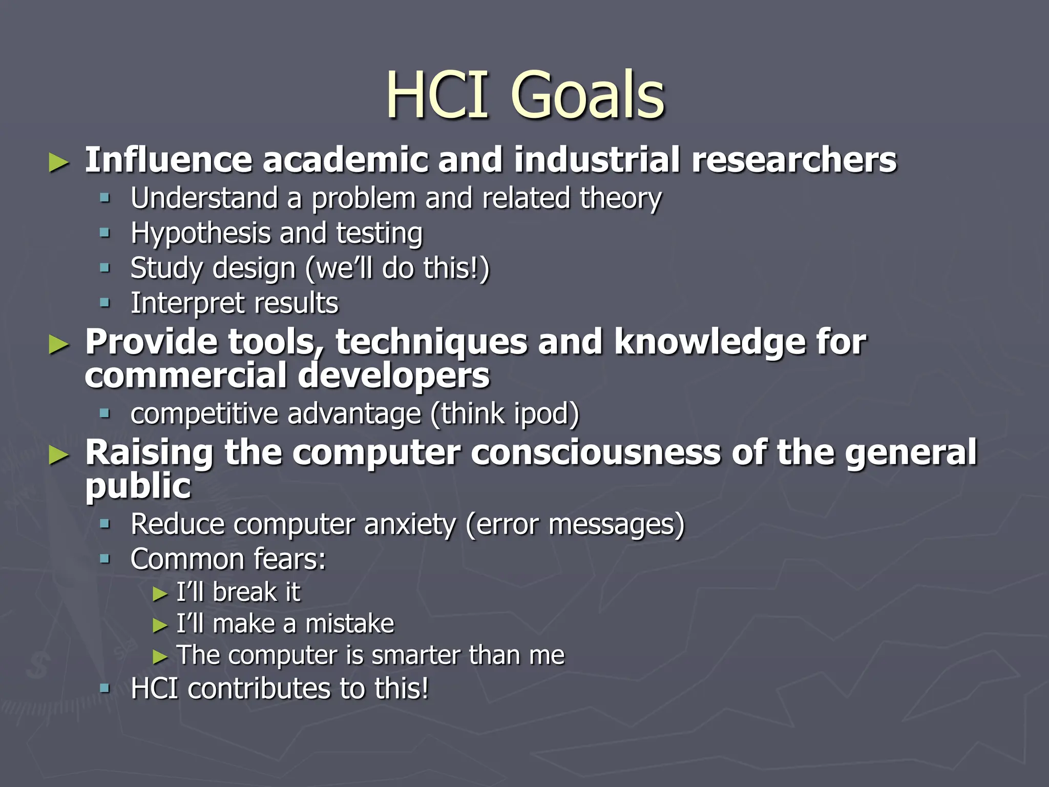 HCI Goals
► Influence academic and industrial researchers
 Understand a problem and related theory
 Hypothesis and testing
 Study design (we’ll do this!)
 Interpret results
► Provide tools, techniques and knowledge for
commercial developers
 competitive advantage (think ipod)
► Raising the computer consciousness of the general
public
 Reduce computer anxiety (error messages)
 Common fears:
► I’ll break it
► I’ll make a mistake
► The computer is smarter than me
 HCI contributes to this!
 