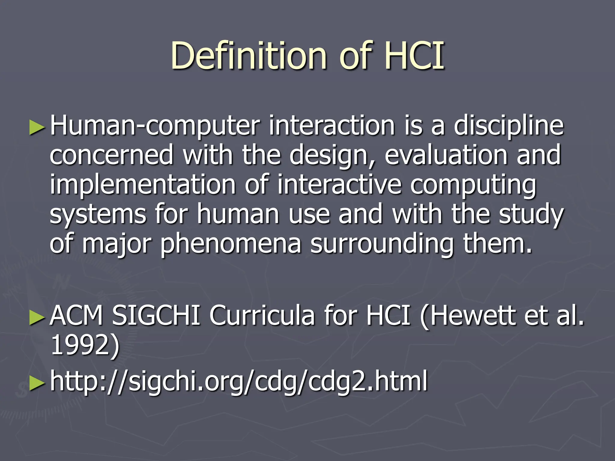 Definition of HCI
►Human-computer interaction is a discipline
concerned with the design, evaluation and
implementation of interactive computing
systems for human use and with the study
of major phenomena surrounding them.
►ACM SIGCHI Curricula for HCI (Hewett et al.
1992)
►http://sigchi.org/cdg/cdg2.html
 