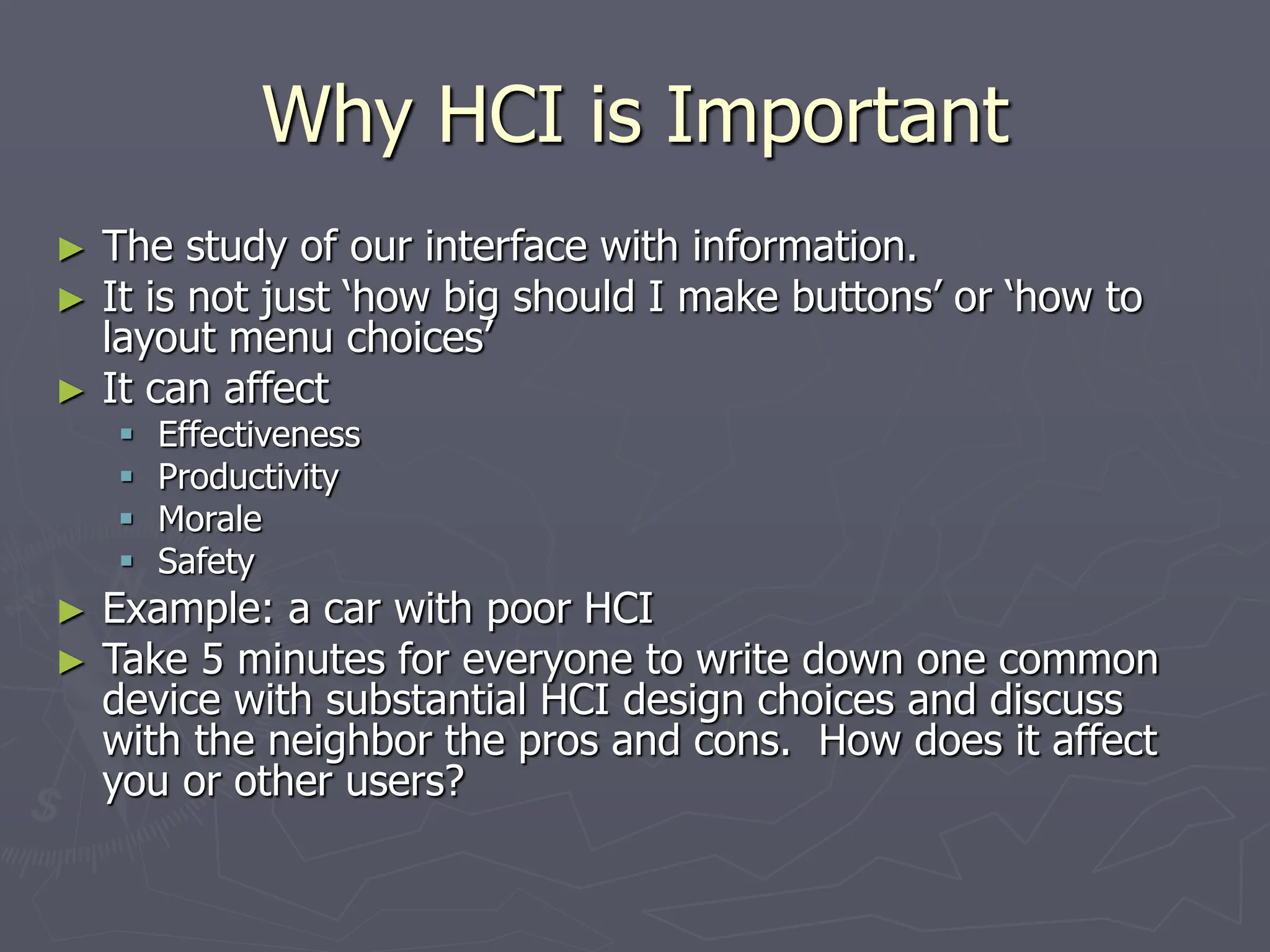 Why HCI is Important
► The study of our interface with information.
► It is not just ‘how big should I make buttons’ or ‘how to
layout menu choices’
► It can affect
 Effectiveness
 Productivity
 Morale
 Safety
► Example: a car with poor HCI
► Take 5 minutes for everyone to write down one common
device with substantial HCI design choices and discuss
with the neighbor the pros and cons. How does it affect
you or other users?
 
