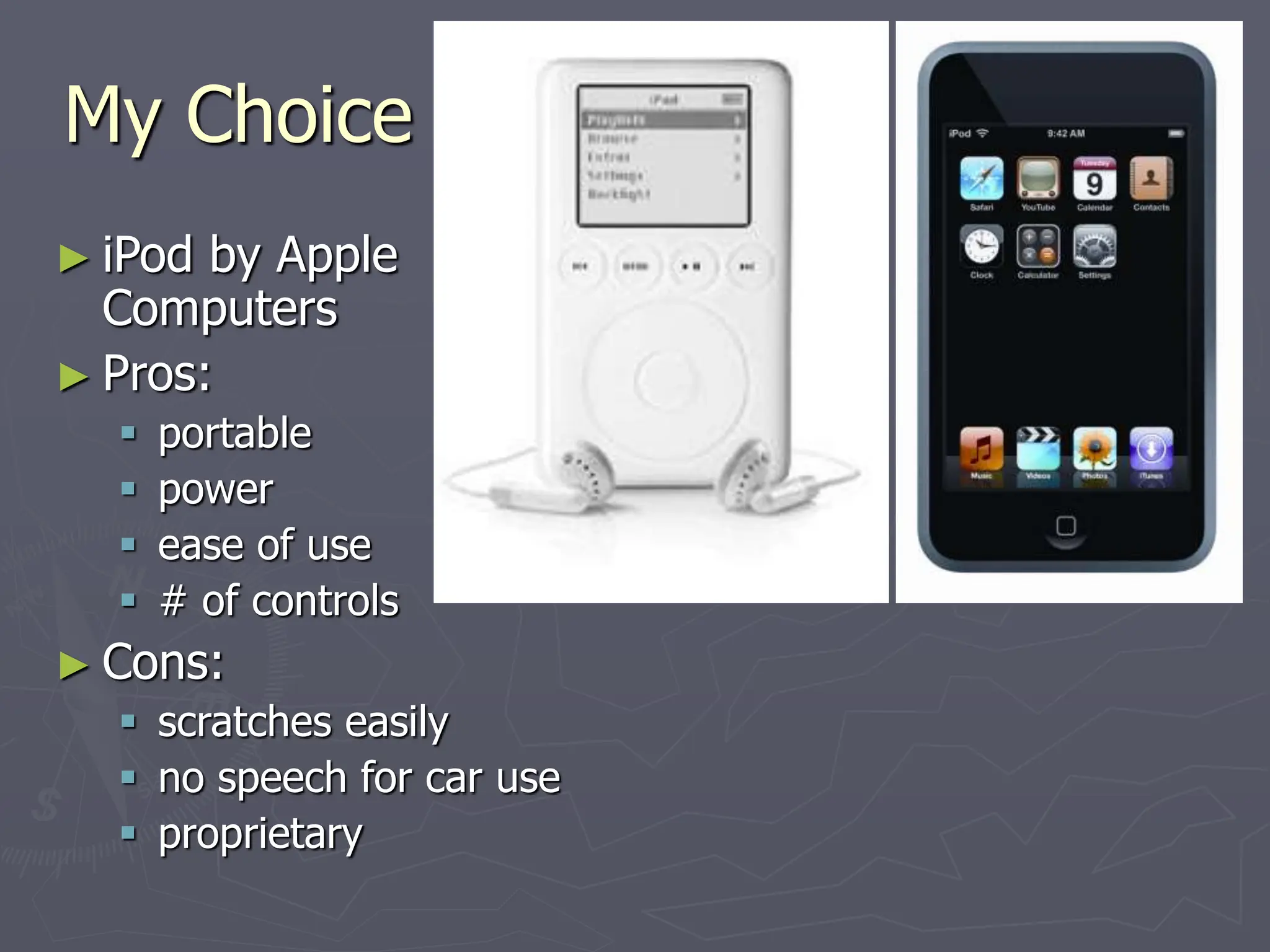 My Choice
► iPod by Apple
Computers
► Pros:
 portable
 power
 ease of use
 # of controls
► Cons:
 scratches easily
 no speech for car use
 proprietary
 