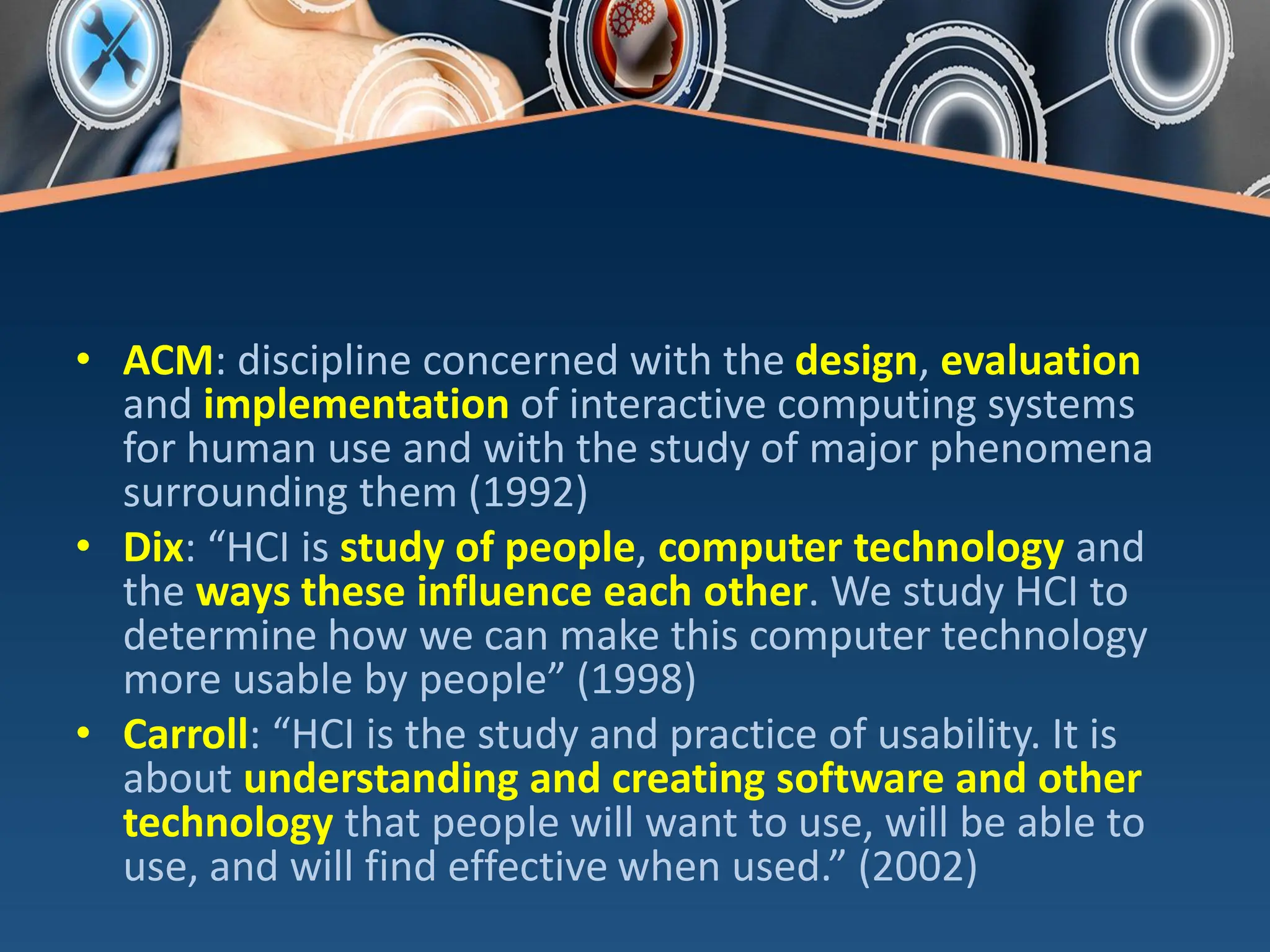 • ACM: discipline concerned with the design, evaluation
and implementation of interactive computing systems
for human use and with the study of major phenomena
surrounding them (1992)
• Dix: “HCI is study of people, computer technology and
the ways these influence each other. We study HCI to
determine how we can make this computer technology
more usable by people” (1998)
• Carroll: “HCI is the study and practice of usability. It is
about understanding and creating software and other
technology that people will want to use, will be able to
use, and will find effective when used.” (2002)
 