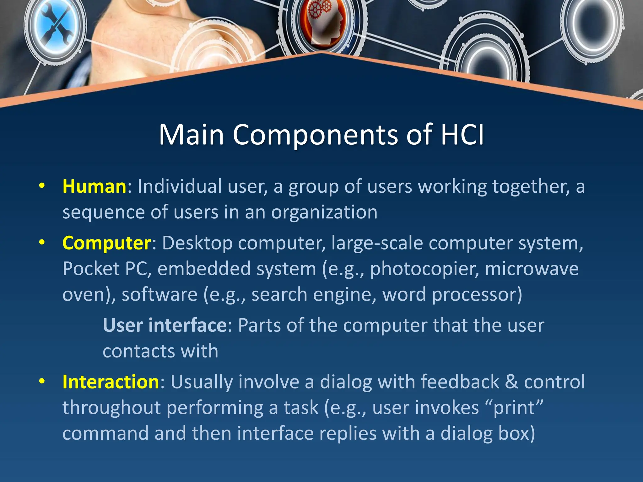 Main Components of HCI
• Human: Individual user, a group of users working together, a
sequence of users in an organization
• Computer: Desktop computer, large-scale computer system,
Pocket PC, embedded system (e.g., photocopier, microwave
oven), software (e.g., search engine, word processor)
User interface: Parts of the computer that the user
contacts with
• Interaction: Usually involve a dialog with feedback & control
throughout performing a task (e.g., user invokes “print”
command and then interface replies with a dialog box)
 