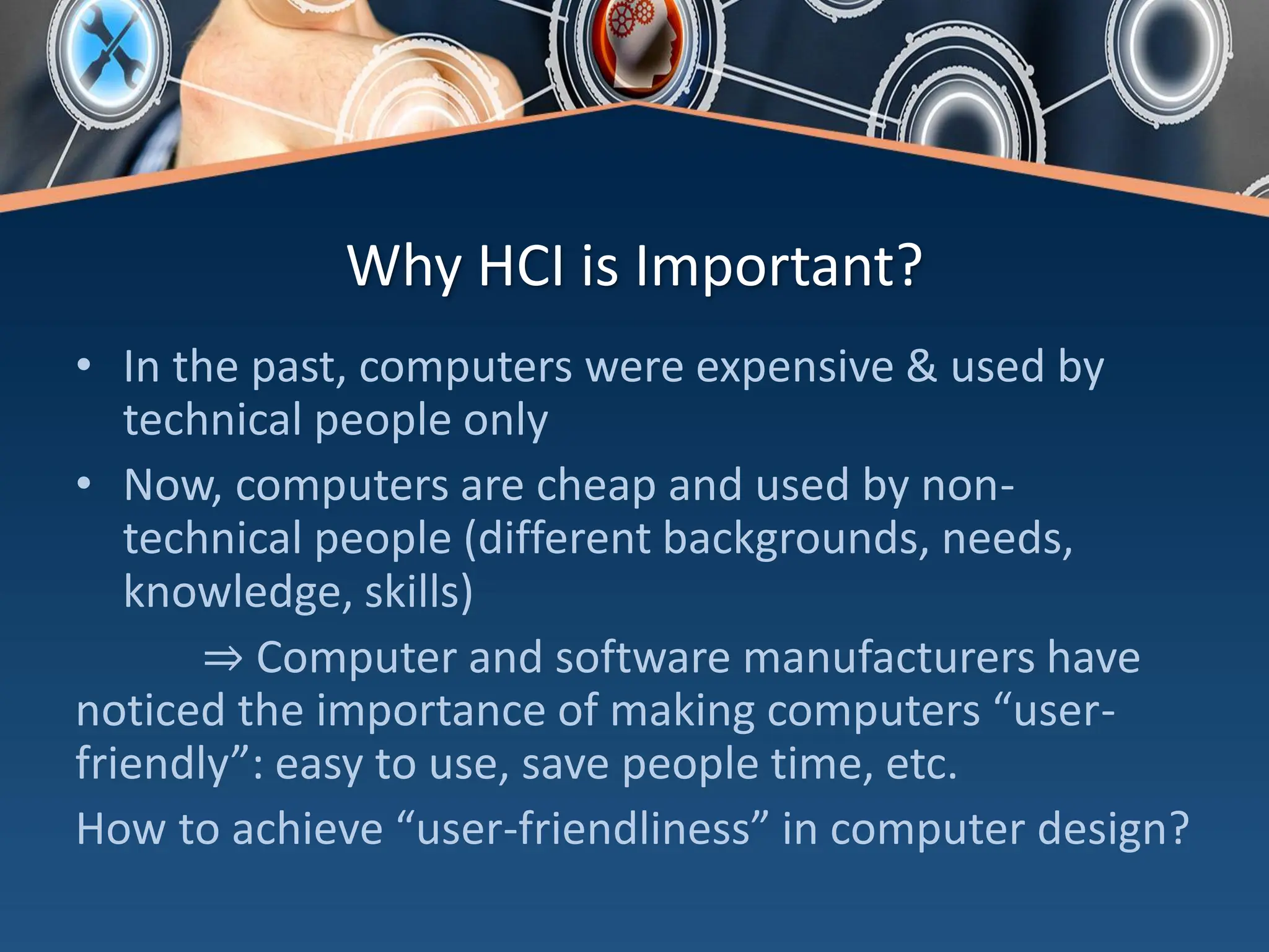 Why HCI is Important?
• In the past, computers were expensive & used by
technical people only
• Now, computers are cheap and used by non-
technical people (different backgrounds, needs,
knowledge, skills)
⇒ Computer and software manufacturers have
noticed the importance of making computers “user-
friendly”: easy to use, save people time, etc.
How to achieve “user-friendliness” in computer design?
 