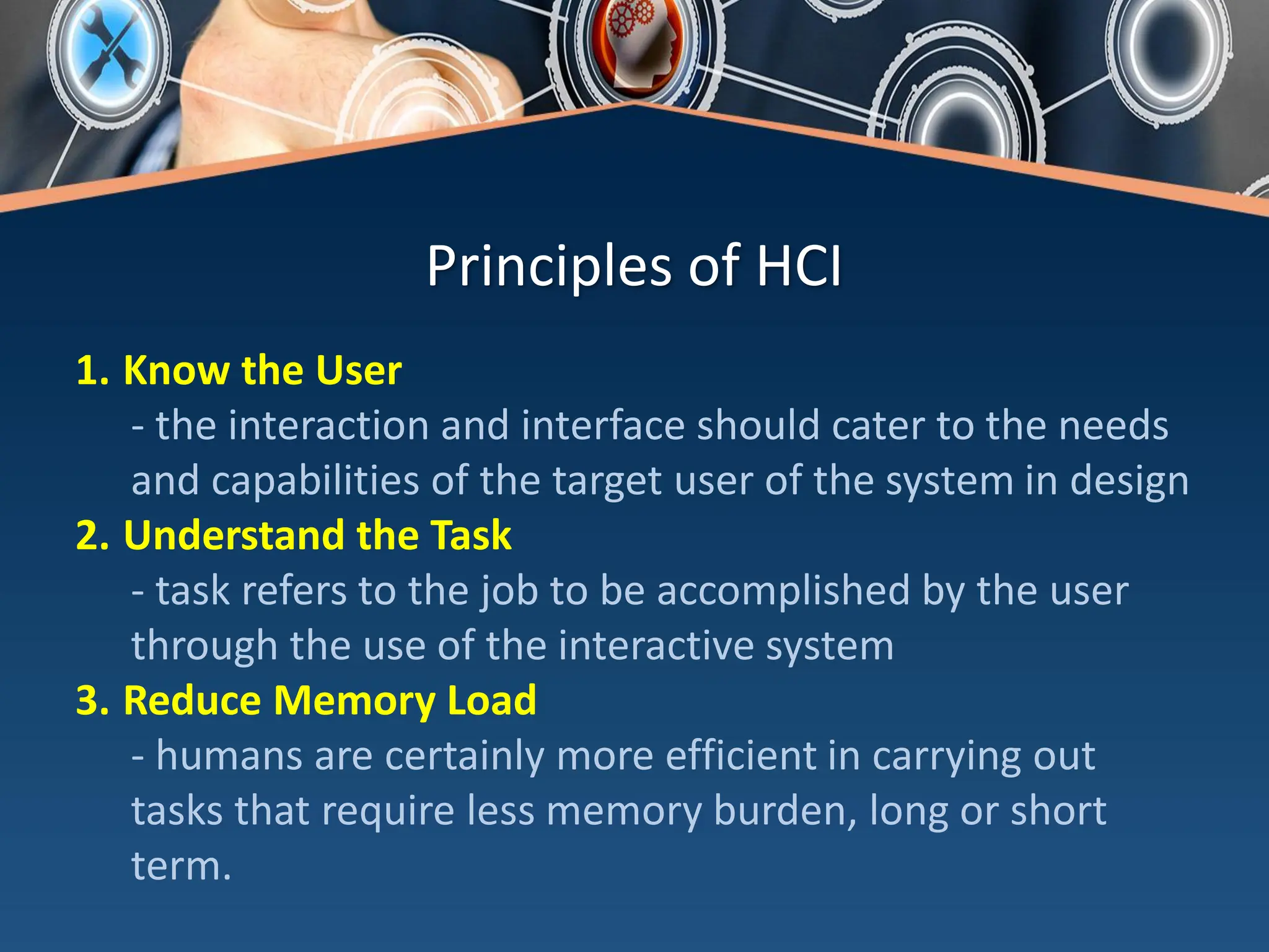 Principles of HCI
1. Know the User
- the interaction and interface should cater to the needs
and capabilities of the target user of the system in design
2. Understand the Task
- task refers to the job to be accomplished by the user
through the use of the interactive system
3. Reduce Memory Load
- humans are certainly more efficient in carrying out
tasks that require less memory burden, long or short
term.
 