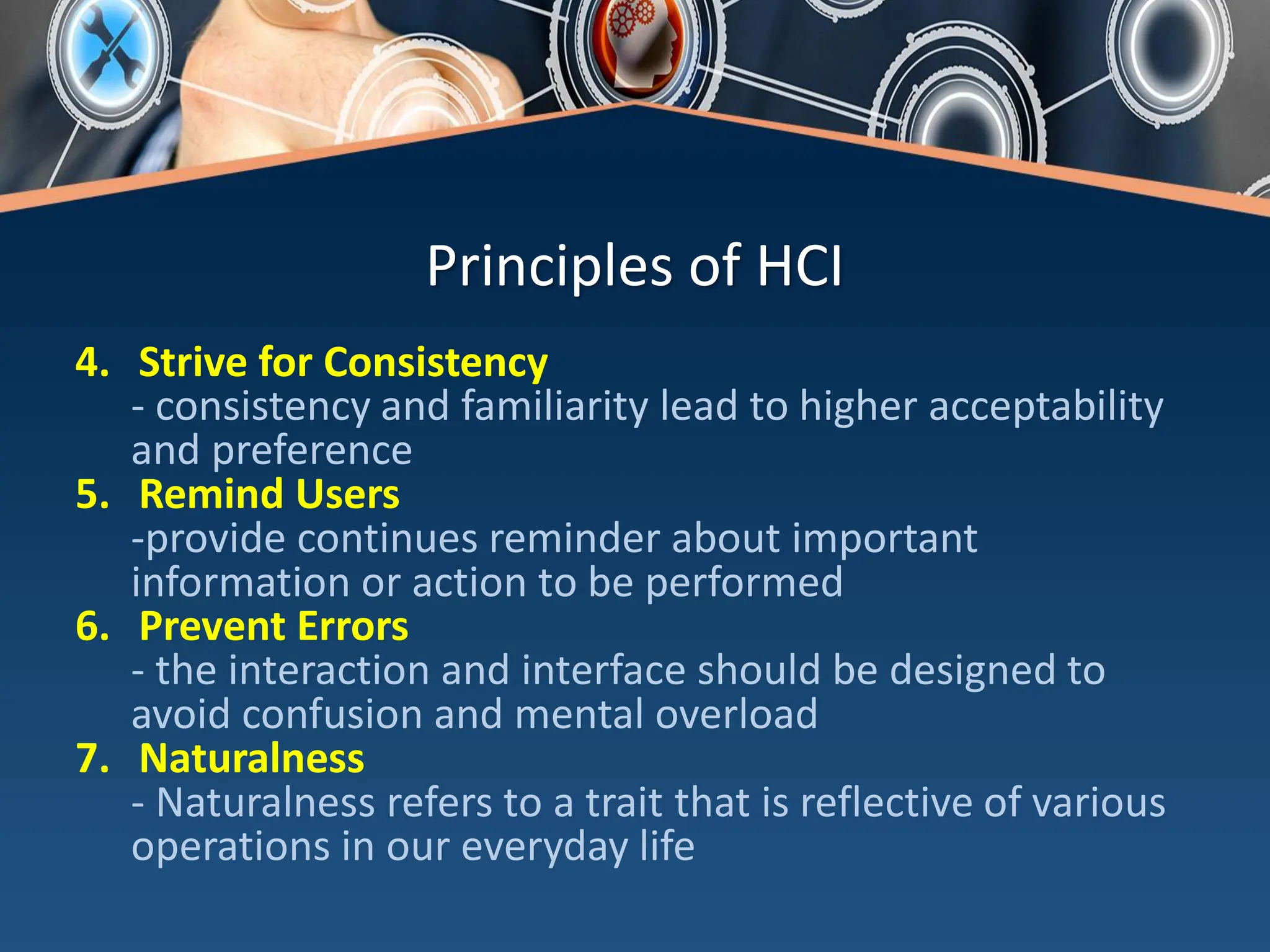Principles of HCI
4. Strive for Consistency
- consistency and familiarity lead to higher acceptability
and preference
5. Remind Users
-provide continues reminder about important
information or action to be performed
6. Prevent Errors
- the interaction and interface should be designed to
avoid confusion and mental overload
7. Naturalness
- Naturalness refers to a trait that is reflective of various
operations in our everyday life
 