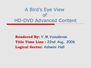 A Bird’s Eye View
           of
HD-DVD Advanced Content


Rendered By: V.M.Vasudevan
Title Time Line : 22nd Aug, 2006
Logical Sector: Ashwini Hall
 