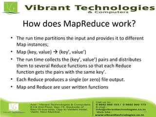 How does MapReduce work?
• The run time partitions the input and provides it to different
Map instances;
• Map (key, value)  (key’, value’)
• The run time collects the (key’, value’) pairs and distributes
them to several Reduce functions so that each Reduce
function gets the pairs with the same key’.
• Each Reduce produces a single (or zero) file output.
• Map and Reduce are user written functions
10
 