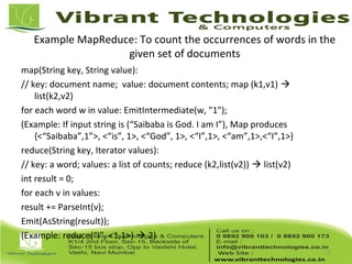 Example MapReduce: To count the occurrences of words in the
given set of documents
map(String key, String value):
// key: document name; value: document contents; map (k1,v1) 
list(k2,v2)
for each word w in value: EmitIntermediate(w, "1");
(Example: If input string is (“Saibaba is God. I am I”), Map produces
{<“Saibaba”,1”>, <“is”, 1>, <“God”, 1>, <“I”,1>, <“am”,1>,<“I”,1>}
reduce(String key, Iterator values):
// key: a word; values: a list of counts; reduce (k2,list(v2))  list(v2)
int result = 0;
for each v in values:
result += ParseInt(v);
Emit(AsString(result));
(Example: reduce(“I”, <1,1>)  2)
11
 