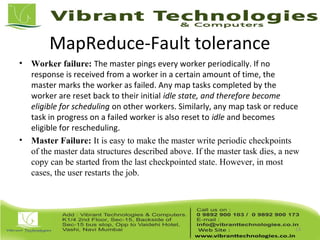MapReduce-Fault tolerance
• Worker failure: The master pings every worker periodically. If no
response is received from a worker in a certain amount of time, the
master marks the worker as failed. Any map tasks completed by the
worker are reset back to their initial idle state, and therefore become
eligible for scheduling on other workers. Similarly, any map task or reduce
task in progress on a failed worker is also reset to idle and becomes
eligible for rescheduling.
• Master Failure: It is easy to make the master write periodic checkpoints
of the master data structures described above. If the master task dies, a new
copy can be started from the last checkpointed state. However, in most
cases, the user restarts the job.
13
 