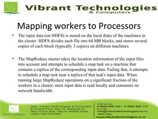 Mapping workers to Processors
• The input data (on HDFS) is stored on the local disks of the machines in
the cluster. HDFS divides each file into 64 MB blocks, and stores several
copies of each block (typically 3 copies) on different machines.
• The MapReduce master takes the location information of the input files
into account and attempts to schedule a map task on a machine that
contains a replica of the corresponding input data. Failing that, it attempts
to schedule a map task near a replica of that task's input data. When
running large MapReduce operations on a significant fraction of the
workers in a cluster, most input data is read locally and consumes no
network bandwidth.
14
 