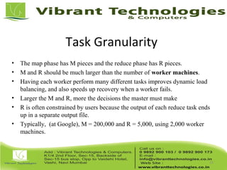 Task Granularity
• The map phase has M pieces and the reduce phase has R pieces.
• M and R should be much larger than the number of worker machines.
• Having each worker perform many different tasks improves dynamic load
balancing, and also speeds up recovery when a worker fails.
• Larger the M and R, more the decisions the master must make
• R is often constrained by users because the output of each reduce task ends
up in a separate output file.
• Typically, (at Google), M = 200,000 and R = 5,000, using 2,000 worker
machines.
15
 