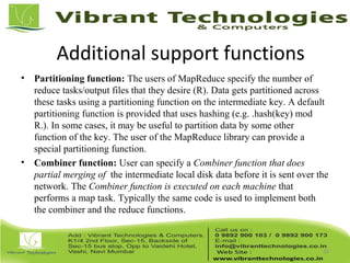 Additional support functions
• Partitioning function: The users of MapReduce specify the number of
reduce tasks/output files that they desire (R). Data gets partitioned across
these tasks using a partitioning function on the intermediate key. A default
partitioning function is provided that uses hashing (e.g. .hash(key) mod
R.). In some cases, it may be useful to partition data by some other
function of the key. The user of the MapReduce library can provide a
special partitioning function.
• Combiner function: User can specify a Combiner function that does
partial merging of the intermediate local disk data before it is sent over the
network. The Combiner function is executed on each machine that
performs a map task. Typically the same code is used to implement both
the combiner and the reduce functions.
16
 