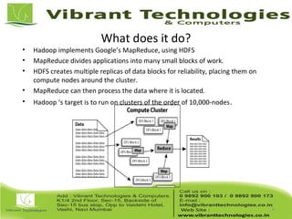 What does it do?
• Hadoop implements Google’s MapReduce, using HDFS
• MapReduce divides applications into many small blocks of work.
• HDFS creates multiple replicas of data blocks for reliability, placing them on
compute nodes around the cluster.
• MapReduce can then process the data where it is located.
• Hadoop ‘s target is to run on clusters of the order of 10,000-nodes.
4
 