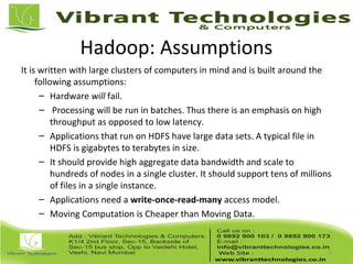 Hadoop: Assumptions
It is written with large clusters of computers in mind and is built around the
following assumptions:
– Hardware will fail.
– Processing will be run in batches. Thus there is an emphasis on high
throughput as opposed to low latency.
– Applications that run on HDFS have large data sets. A typical file in
HDFS is gigabytes to terabytes in size.
– It should provide high aggregate data bandwidth and scale to
hundreds of nodes in a single cluster. It should support tens of millions
of files in a single instance.
– Applications need a write-once-read-many access model.
– Moving Computation is Cheaper than Moving Data.
5
 