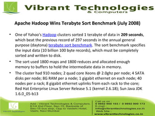 Apache Hadoop Wins Terabyte Sort Benchmark (July 2008)
• One of Yahoo's Hadoop clusters sorted 1 terabyte of data in 209 seconds,
which beat the previous record of 297 seconds in the annual general
purpose (daytona) terabyte sort benchmark. The sort benchmark specifies
the input data (10 billion 100 byte records), which must be completely
sorted and written to disk.
• The sort used 1800 maps and 1800 reduces and allocated enough
memory to buffers to hold the intermediate data in memory.
• The cluster had 910 nodes; 2 quad core Xeons @ 2.0ghz per node; 4 SATA
disks per node; 8G RAM per a node; 1 gigabit ethernet on each node; 40
nodes per a rack; 8 gigabit ethernet uplinks from each rack to the core;
Red Hat Enterprise Linux Server Release 5.1 (kernel 2.6.18); Sun Java JDK
1.6.0_05-b13
6
 