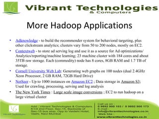 More Hadoop Applications
• Adknowledge - to build the recommender system for behavioral targeting, plus
other clickstream analytics; clusters vary from 50 to 200 nodes, mostly on EC2.
• Contextweb - to store ad serving log and use it as a source for Ad optimizations/
Analytics/reporting/machine learning; 23 machine cluster with 184 cores and about
35TB raw storage. Each (commodity) node has 8 cores, 8GB RAM and 1.7 TB of
storage.
• Cornell University Web Lab: Generating web graphs on 100 nodes (dual 2.4GHz
Xeon Processor, 2 GB RAM, 72GB Hard Drive)
• NetSeer - Up to 1000 instances on Amazon EC2 ; Data storage in Amazon S3;
Used for crawling, processing, serving and log analysis
• The New York Times : Large scale image conversions ; EC2 to run hadoop on a
large virtual cluster
8
 