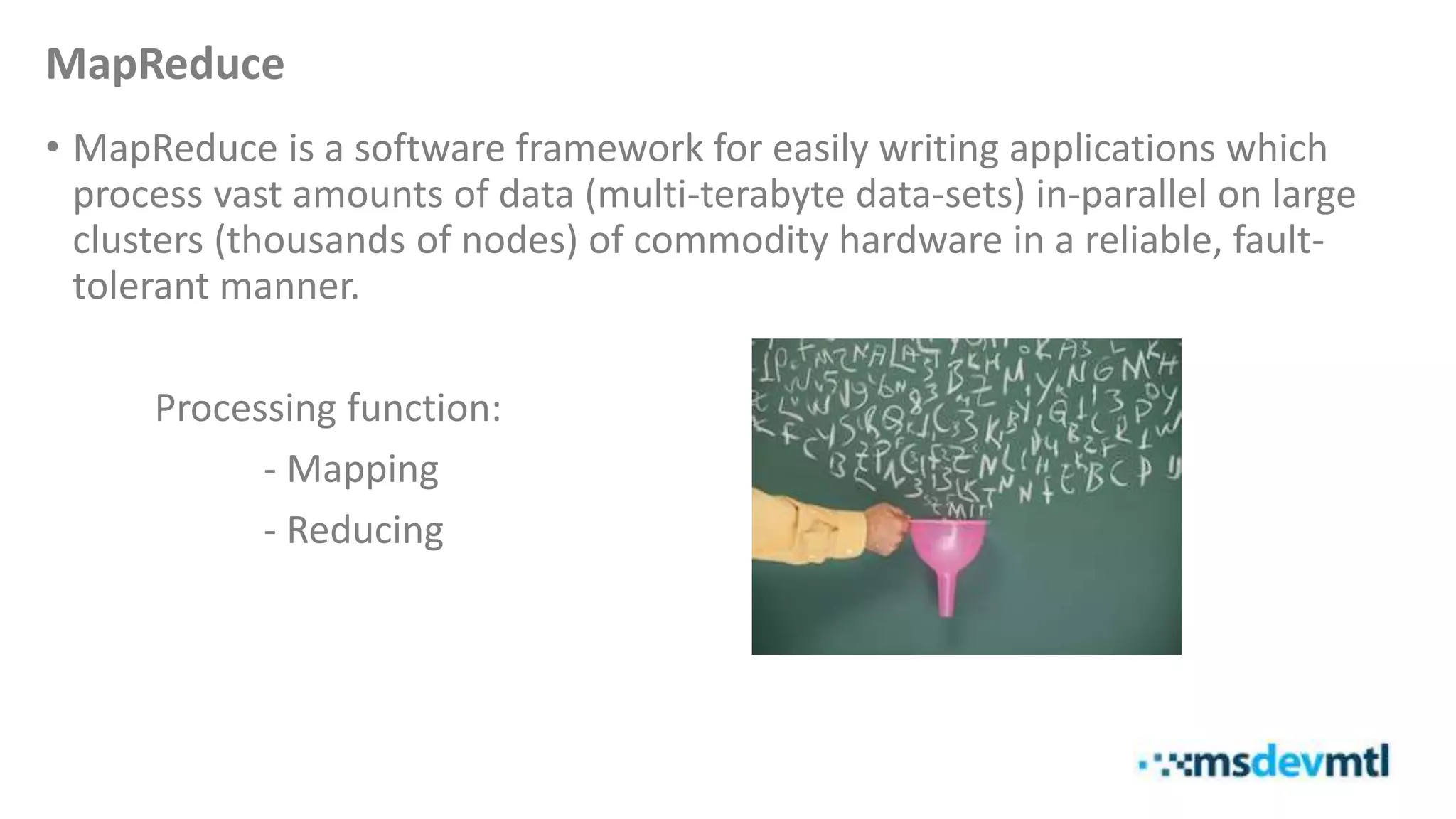 MapReduce
• MapReduce is a software framework for easily writing applications which
process vast amounts of data (multi-terabyte data-sets) in-parallel on large
clusters (thousands of nodes) of commodity hardware in a reliable, fault-
tolerant manner.
Processing function:
- Mapping
- Reducing
 