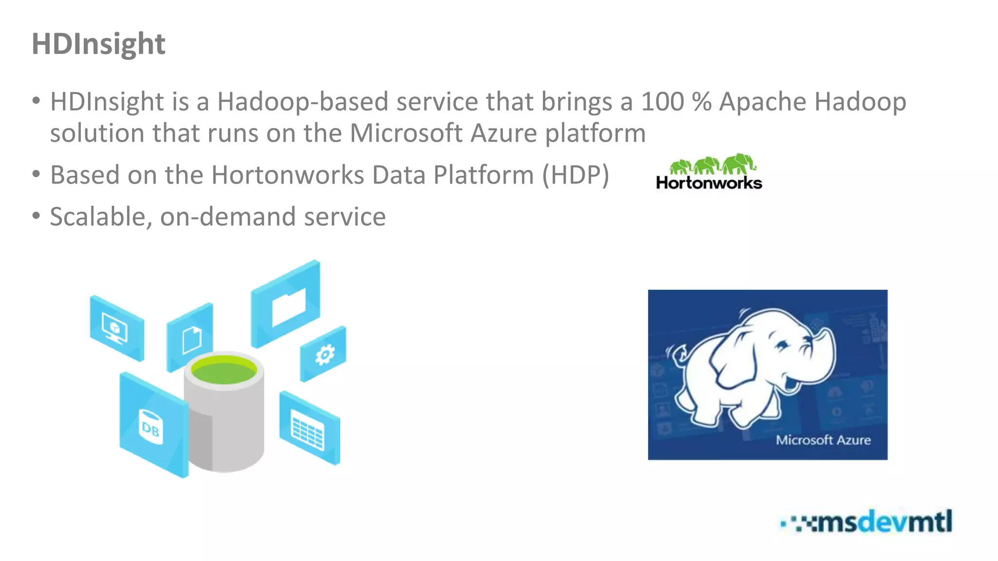 HDInsight
• HDInsight is a Hadoop-based service that brings a 100 % Apache Hadoop
solution that runs on the Microsoft Azure platform
• Based on the Hortonworks Data Platform (HDP)
• Scalable, on-demand service
 