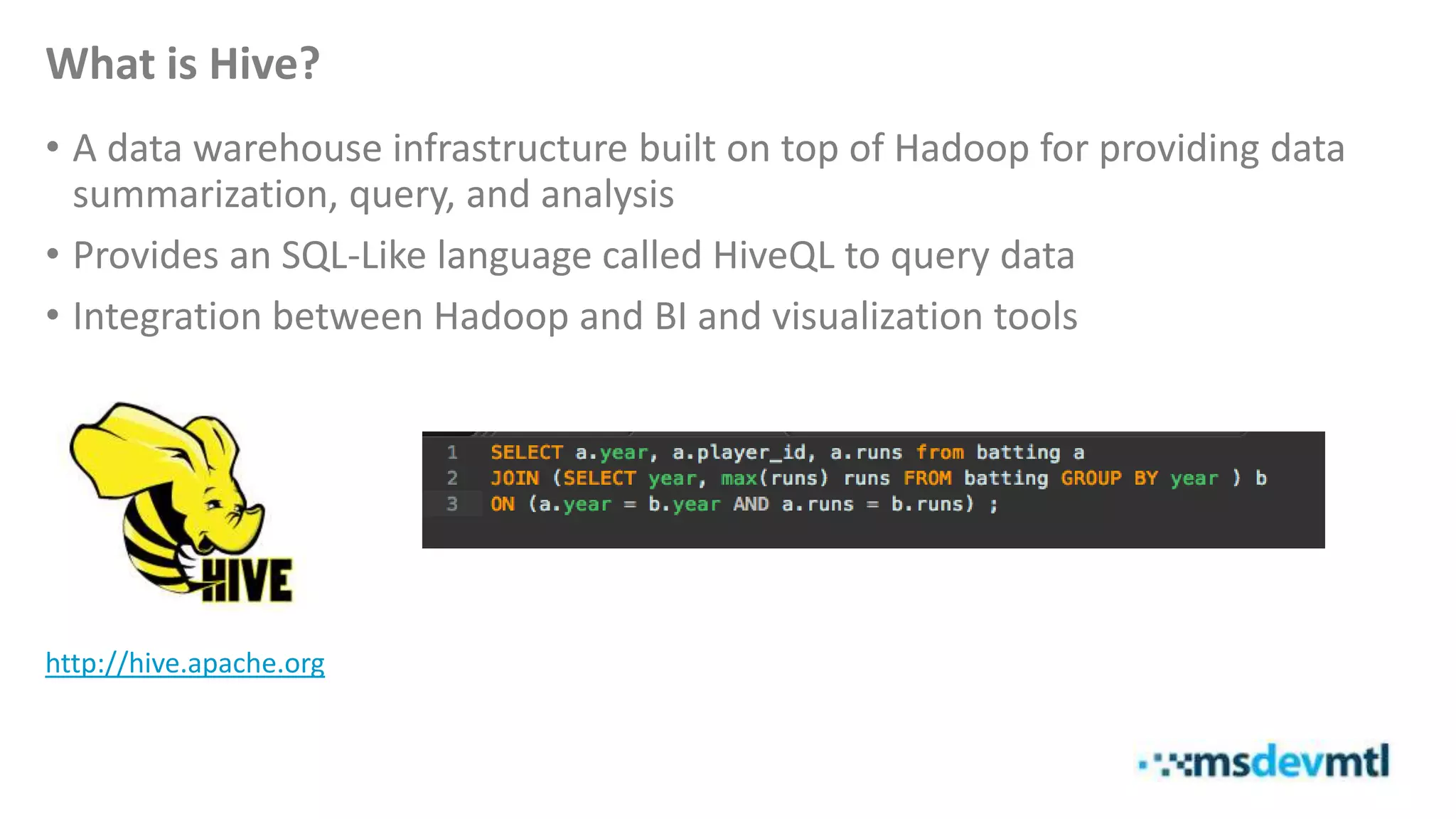 What is Hive?
• A data warehouse infrastructure built on top of Hadoop for providing data
summarization, query, and analysis
• Provides an SQL-Like language called HiveQL to query data
• Integration between Hadoop and BI and visualization tools
http://hive.apache.org
 