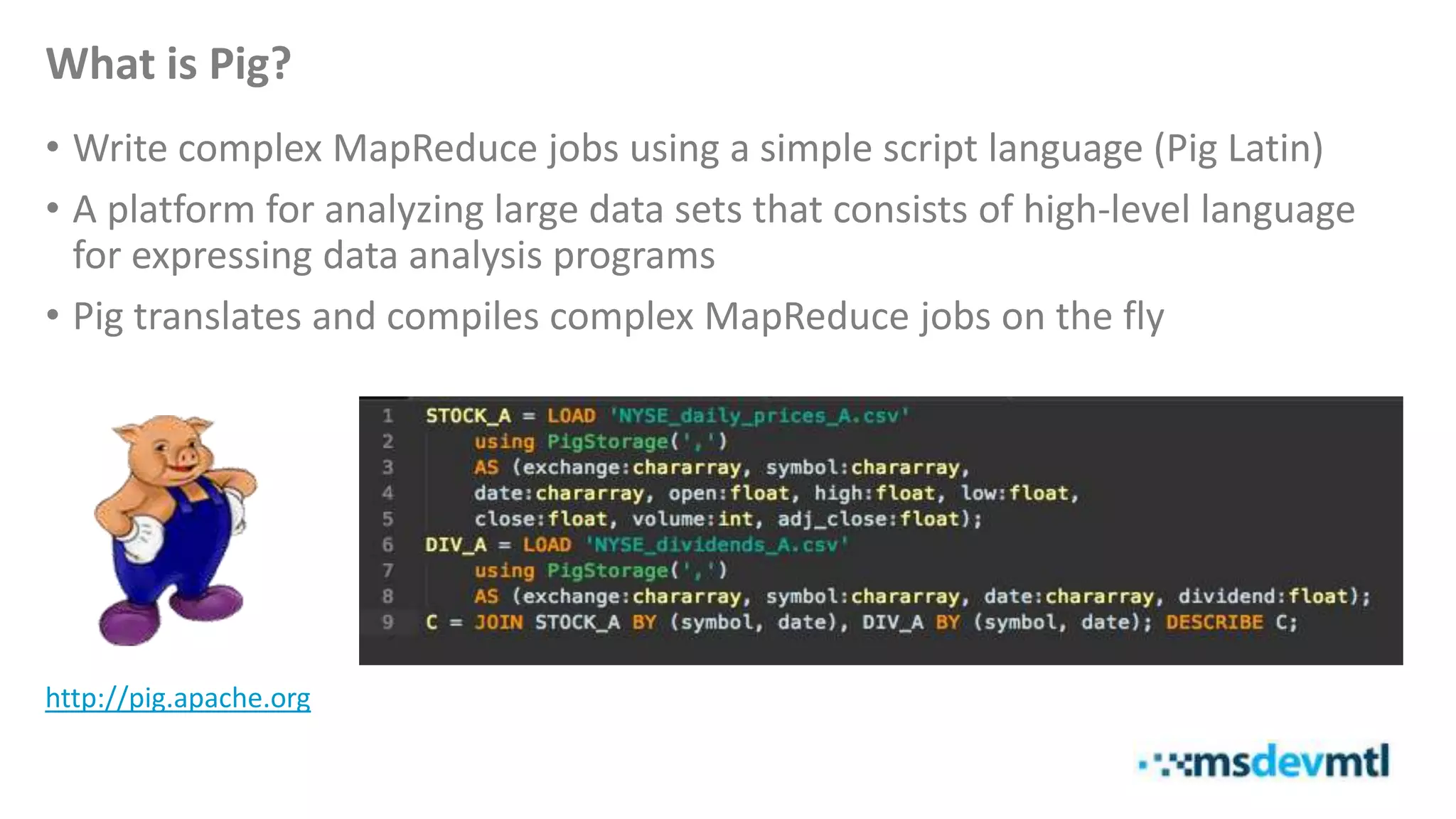 What is Pig?
• Write complex MapReduce jobs using a simple script language (Pig Latin)
• A platform for analyzing large data sets that consists of high-level language
for expressing data analysis programs
• Pig translates and compiles complex MapReduce jobs on the fly
http://pig.apache.org
 