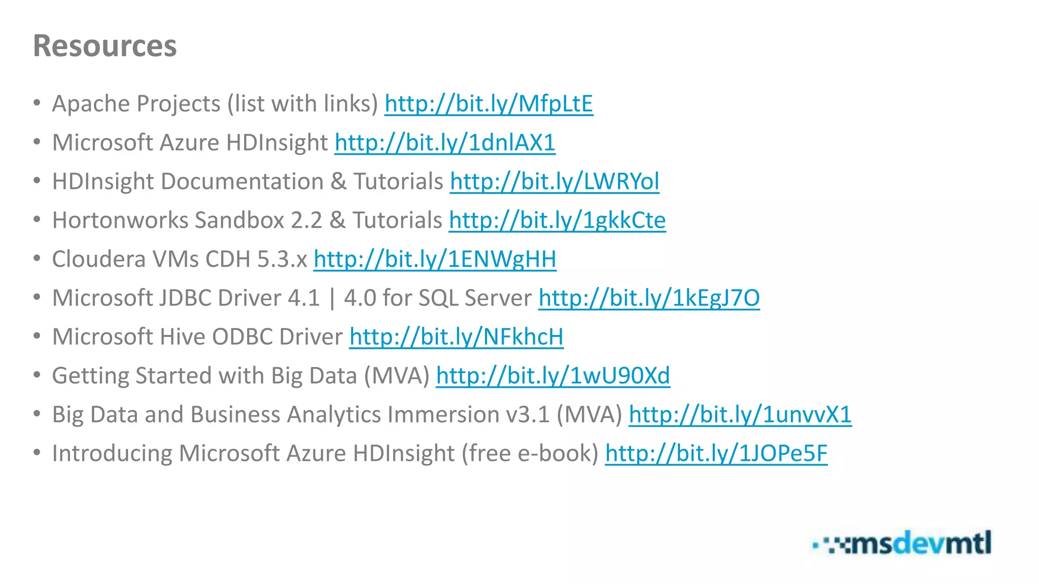 Resources
• Apache Projects (list with links) http://bit.ly/MfpLtE
• Microsoft Azure HDInsight http://bit.ly/1dnlAX1
• HDInsight Documentation & Tutorials http://bit.ly/LWRYol
• Hortonworks Sandbox 2.2 & Tutorials http://bit.ly/1gkkCte
• Cloudera VMs CDH 5.3.x http://bit.ly/1ENWgHH
• Microsoft JDBC Driver 4.1 | 4.0 for SQL Server http://bit.ly/1kEgJ7O
• Microsoft Hive ODBC Driver http://bit.ly/NFkhcH
• Getting Started with Big Data (MVA) http://bit.ly/1wU90Xd
• Big Data and Business Analytics Immersion v3.1 (MVA) http://bit.ly/1unvvX1
• Introducing Microsoft Azure HDInsight (free e-book) http://bit.ly/1JOPe5F
 