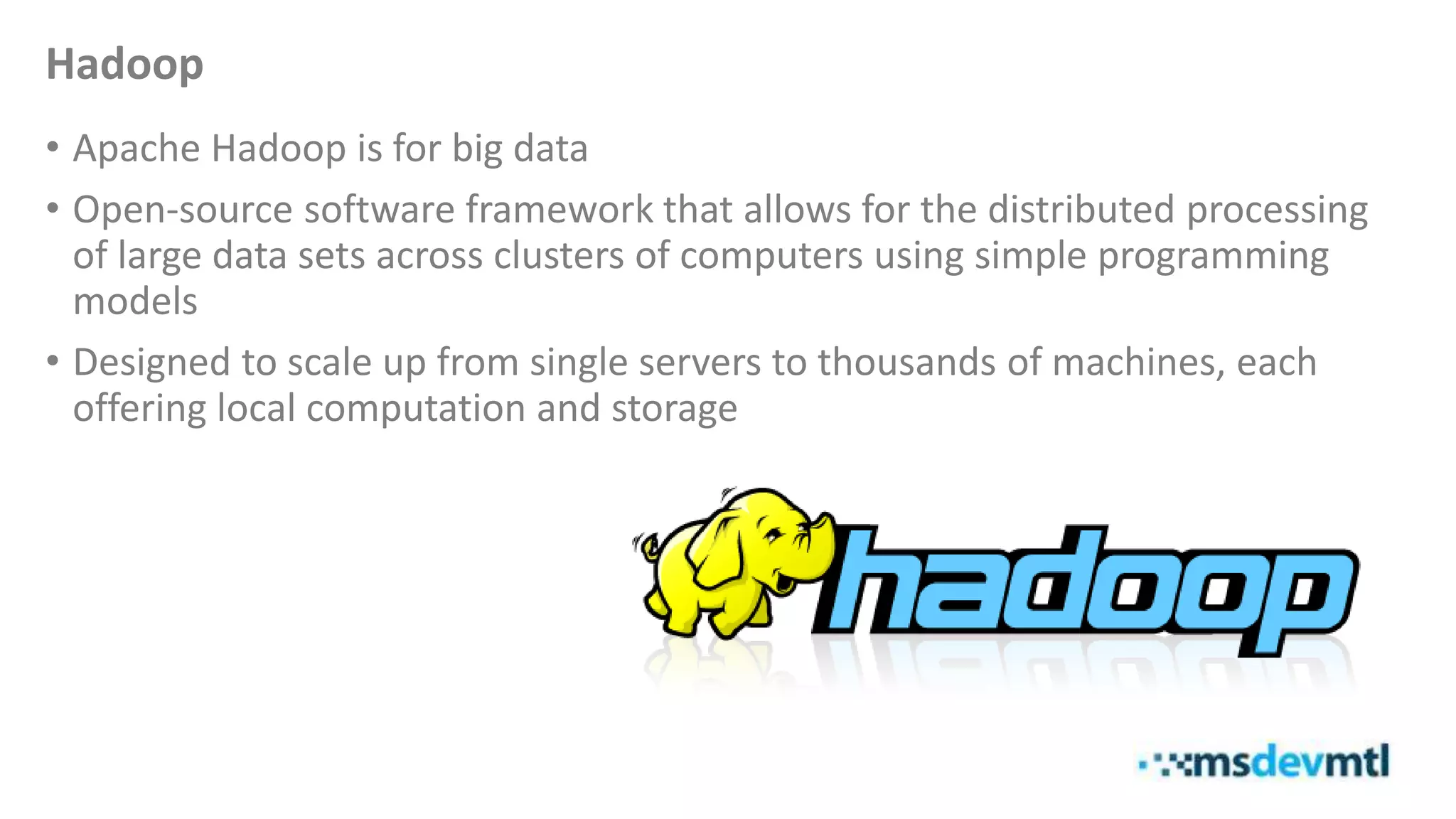 Hadoop
• Apache Hadoop is for big data
• Open-source software framework that allows for the distributed processing
of large data sets across clusters of computers using simple programming
models
• Designed to scale up from single servers to thousands of machines, each
offering local computation and storage
 