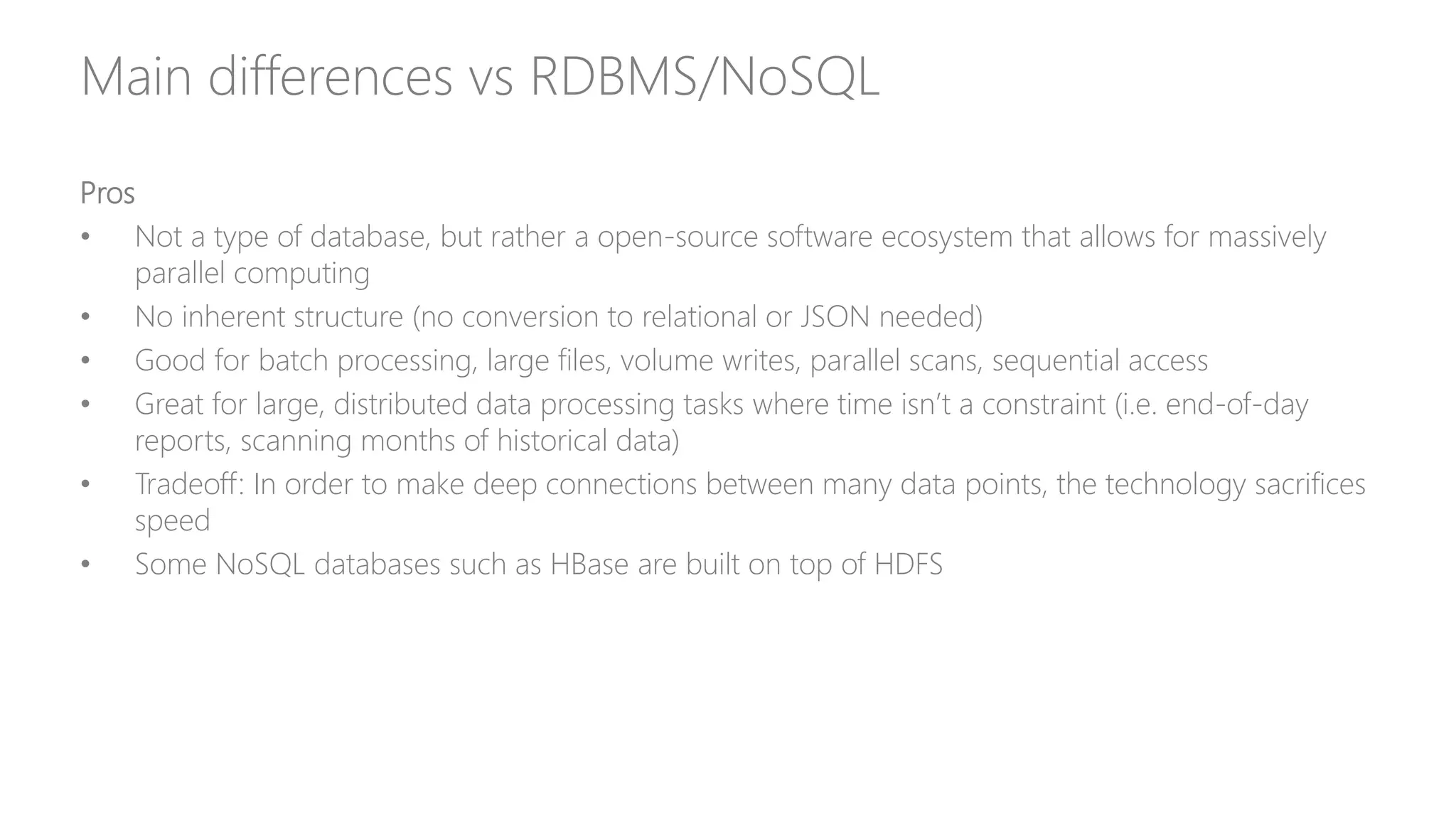 Main differences vs RDBMS/NoSQL
Pros
• Not a type of database, but rather a open-source software ecosystem that allows for massively
parallel computing
• No inherent structure (no conversion to relational or JSON needed)
• Good for batch processing, large files, volume writes, parallel scans, sequential access
• Great for large, distributed data processing tasks where time isn’t a constraint (i.e. end-of-day
reports, scanning months of historical data)
• Tradeoff: In order to make deep connections between many data points, the technology sacrifices
speed
• Some NoSQL databases such as HBase are built on top of HDFS
 