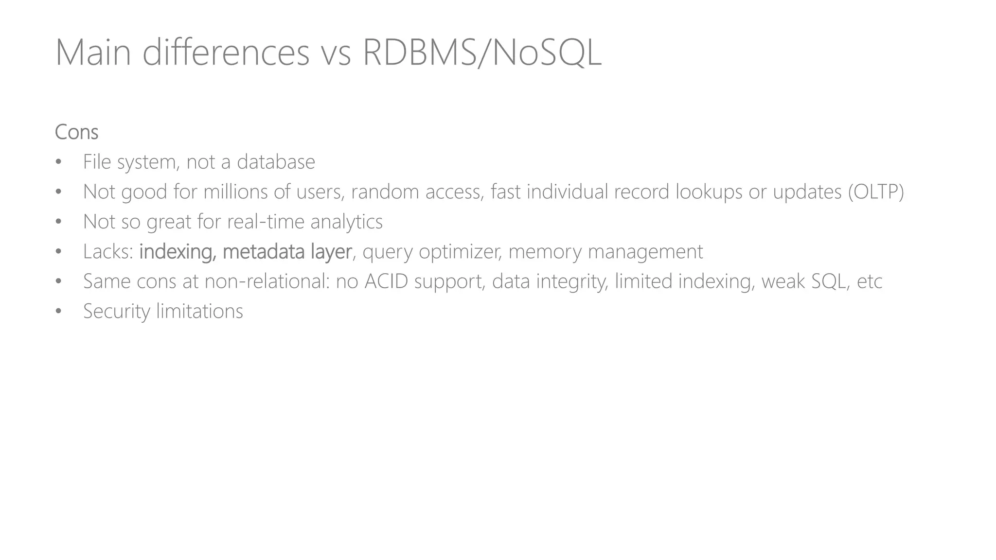 Main differences vs RDBMS/NoSQL
Cons
• File system, not a database
• Not good for millions of users, random access, fast individual record lookups or updates (OLTP)
• Not so great for real-time analytics
• Lacks: indexing, metadata layer, query optimizer, memory management
• Same cons at non-relational: no ACID support, data integrity, limited indexing, weak SQL, etc
• Security limitations
 