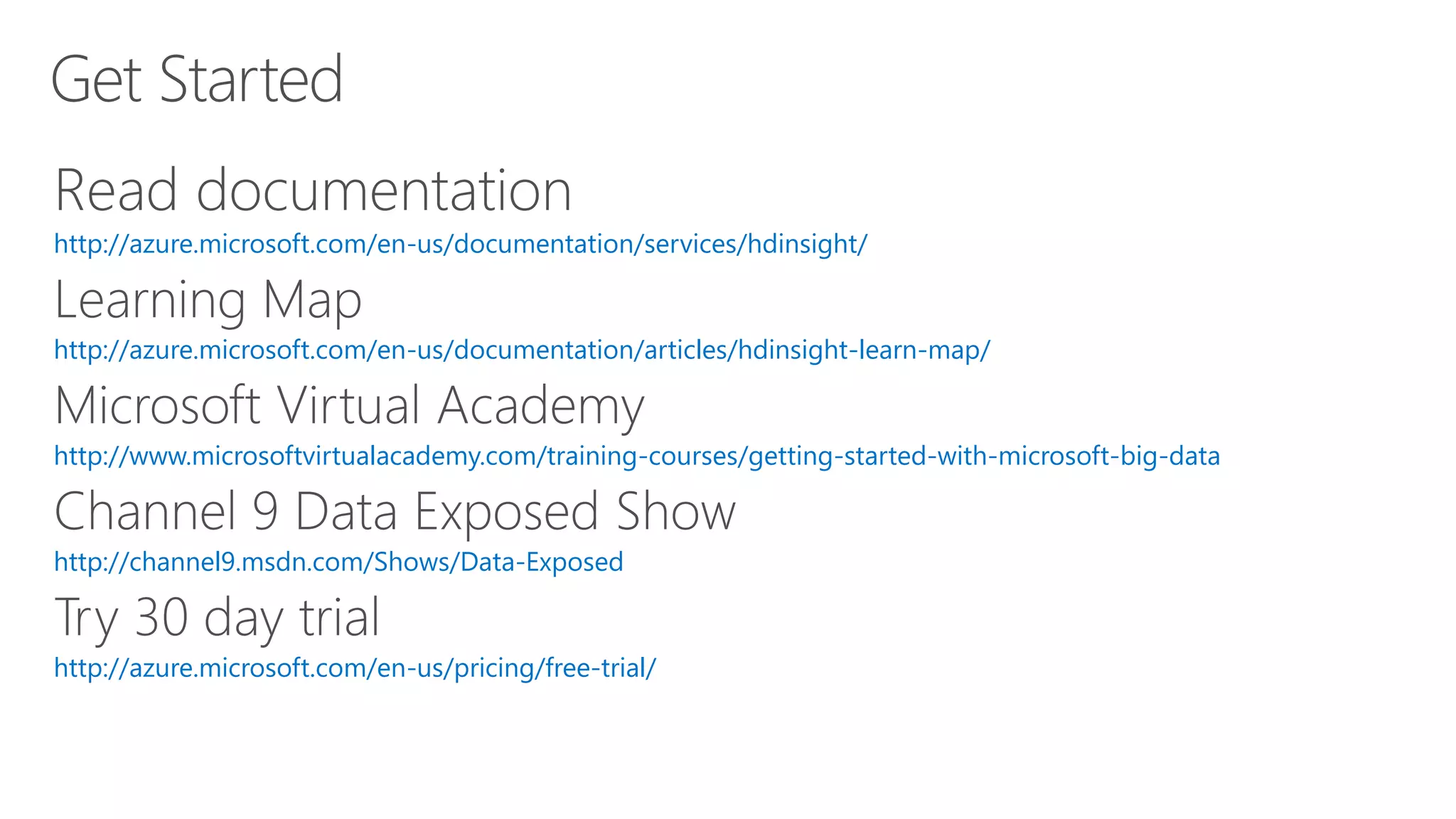 Get Started
http://azure.microsoft.com/en-us/documentation/services/hdinsight/
http://azure.microsoft.com/en-us/documentation/articles/hdinsight-learn-map/
http://www.microsoftvirtualacademy.com/training-courses/getting-started-with-microsoft-big-data
http://channel9.msdn.com/Shows/Data-Exposed
http://azure.microsoft.com/en-us/pricing/free-trial/
 