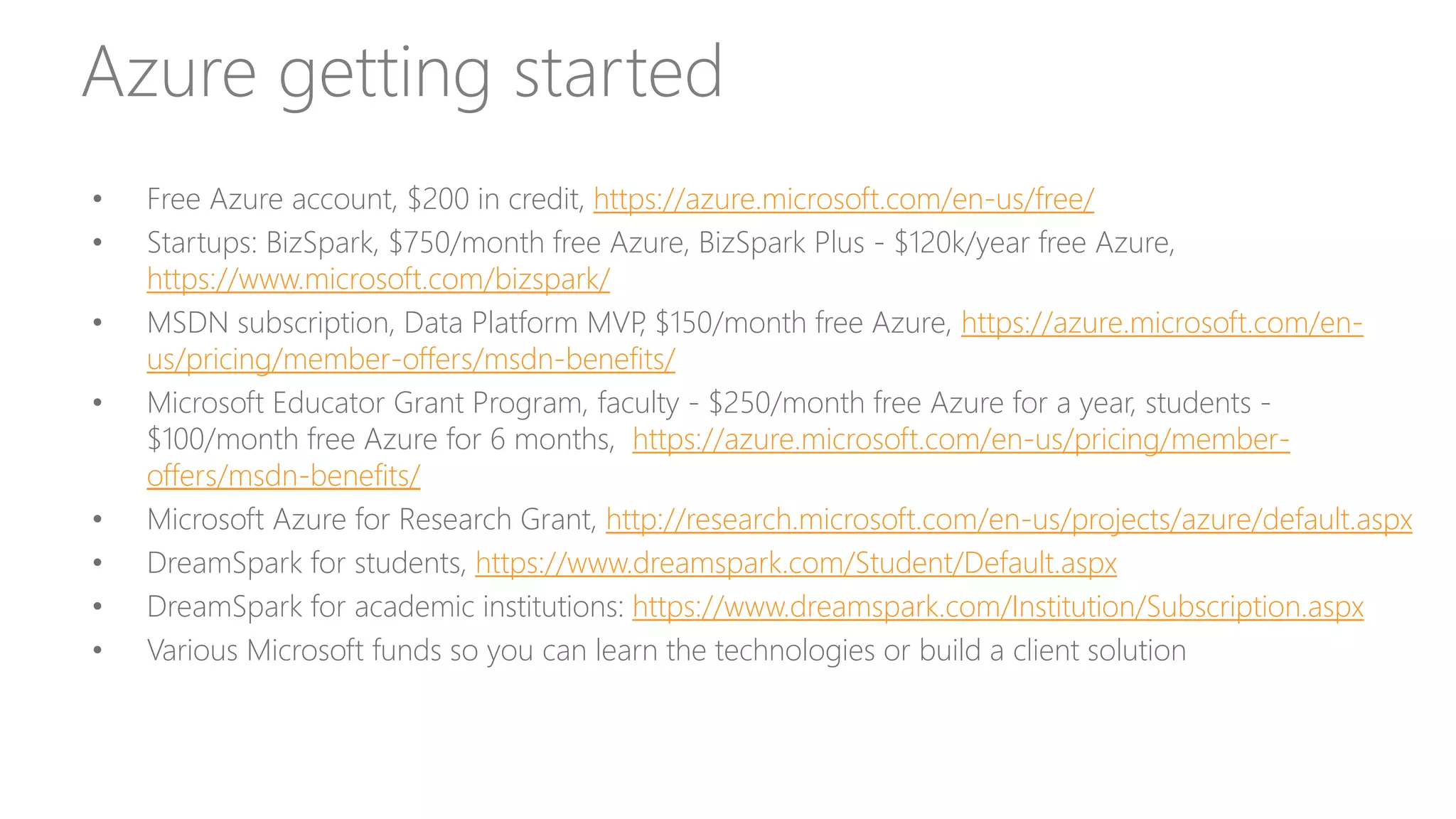 Azure getting started
• Free Azure account, $200 in credit, https://azure.microsoft.com/en-us/free/
• Startups: BizSpark, $750/month free Azure, BizSpark Plus - $120k/year free Azure,
https://www.microsoft.com/bizspark/
• MSDN subscription, Data Platform MVP, $150/month free Azure, https://azure.microsoft.com/en-
us/pricing/member-offers/msdn-benefits/
• Microsoft Educator Grant Program, faculty - $250/month free Azure for a year, students -
$100/month free Azure for 6 months, https://azure.microsoft.com/en-us/pricing/member-
offers/msdn-benefits/
• Microsoft Azure for Research Grant, http://research.microsoft.com/en-us/projects/azure/default.aspx
• DreamSpark for students, https://www.dreamspark.com/Student/Default.aspx
• DreamSpark for academic institutions: https://www.dreamspark.com/Institution/Subscription.aspx
• Various Microsoft funds so you can learn the technologies or build a client solution
 