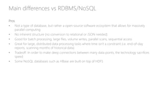Main differences vs RDBMS/NoSQL
Pros
• Not a type of database, but rather a open-source software ecosystem that allows for massively
parallel computing
• No inherent structure (no conversion to relational or JSON needed)
• Good for batch processing, large files, volume writes, parallel scans, sequential access
• Great for large, distributed data processing tasks where time isn’t a constraint (i.e. end-of-day
reports, scanning months of historical data)
• Tradeoff: In order to make deep connections between many data points, the technology sacrifices
speed
• Some NoSQL databases such as HBase are built on top of HDFS
 
