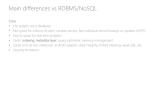 Main differences vs RDBMS/NoSQL
Cons
• File system, not a database
• Not good for millions of users, random access, fast individual record lookups or updates (OLTP)
• Not so great for real-time analytics
• Lacks: indexing, metadata layer, query optimizer, memory management
• Same cons at non-relational: no ACID support, data integrity, limited indexing, weak SQL, etc
• Security limitations
 