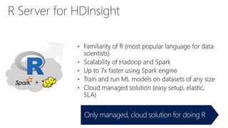 R Server for HDInsight
• Familiarity of R (most popular language for data
scientists)
• Scalability of Hadoop and Spark
• Up to 7x faster using Spark engine
• Train and run ML models on datasets of any size
• Cloud managed solution (easy setup, elastic,
SLA)
 