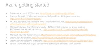 Azure getting started
• Free Azure account, $200 in credit, https://azure.microsoft.com/en-us/free/
• Startups: BizSpark, $750/month free Azure, BizSpark Plus - $120k/year free Azure,
https://www.microsoft.com/bizspark/
• MSDN subscription, Data Platform MVP, $150/month free Azure, https://azure.microsoft.com/en-
us/pricing/member-offers/msdn-benefits/
• Microsoft Educator Grant Program, faculty - $250/month free Azure for a year, students -
$100/month free Azure for 6 months, https://azure.microsoft.com/en-us/pricing/member-
offers/msdn-benefits/
• Microsoft Azure for Research Grant, http://research.microsoft.com/en-us/projects/azure/default.aspx
• DreamSpark for students, https://www.dreamspark.com/Student/Default.aspx
• DreamSpark for academic institutions: https://www.dreamspark.com/Institution/Subscription.aspx
• Various Microsoft funds so you can learn the technologies or build a client solution
 