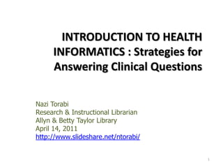 INTRODUCTION TO HEALTH INFORMATICS : Strategies for Answering Clinical Questions  Nazi Torabi Research & Instructional Librarian   Allyn & Betty Taylor Library April 14, 2011 http://www.slideshare.net/ntorabi/ 1 