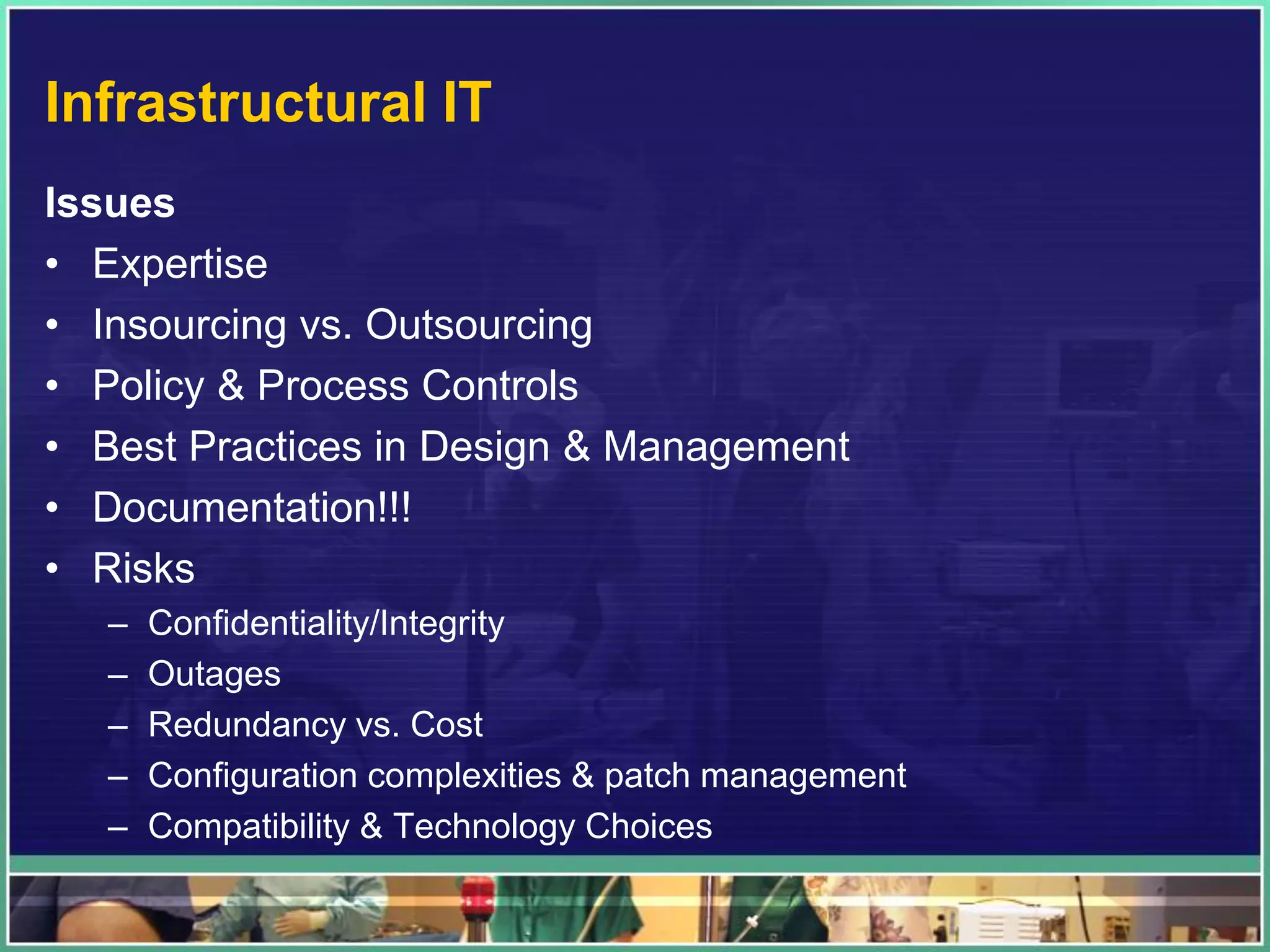 Infrastructural IT
Issues
• Expertise
• Insourcing vs. Outsourcing
• Policy & Process Controls
• Best Practices in Design & Management
• Documentation!!!
• Risks
– Confidentiality/Integrity
– Outages
– Redundancy vs. Cost
– Configuration complexities & patch management
– Compatibility & Technology Choices
 