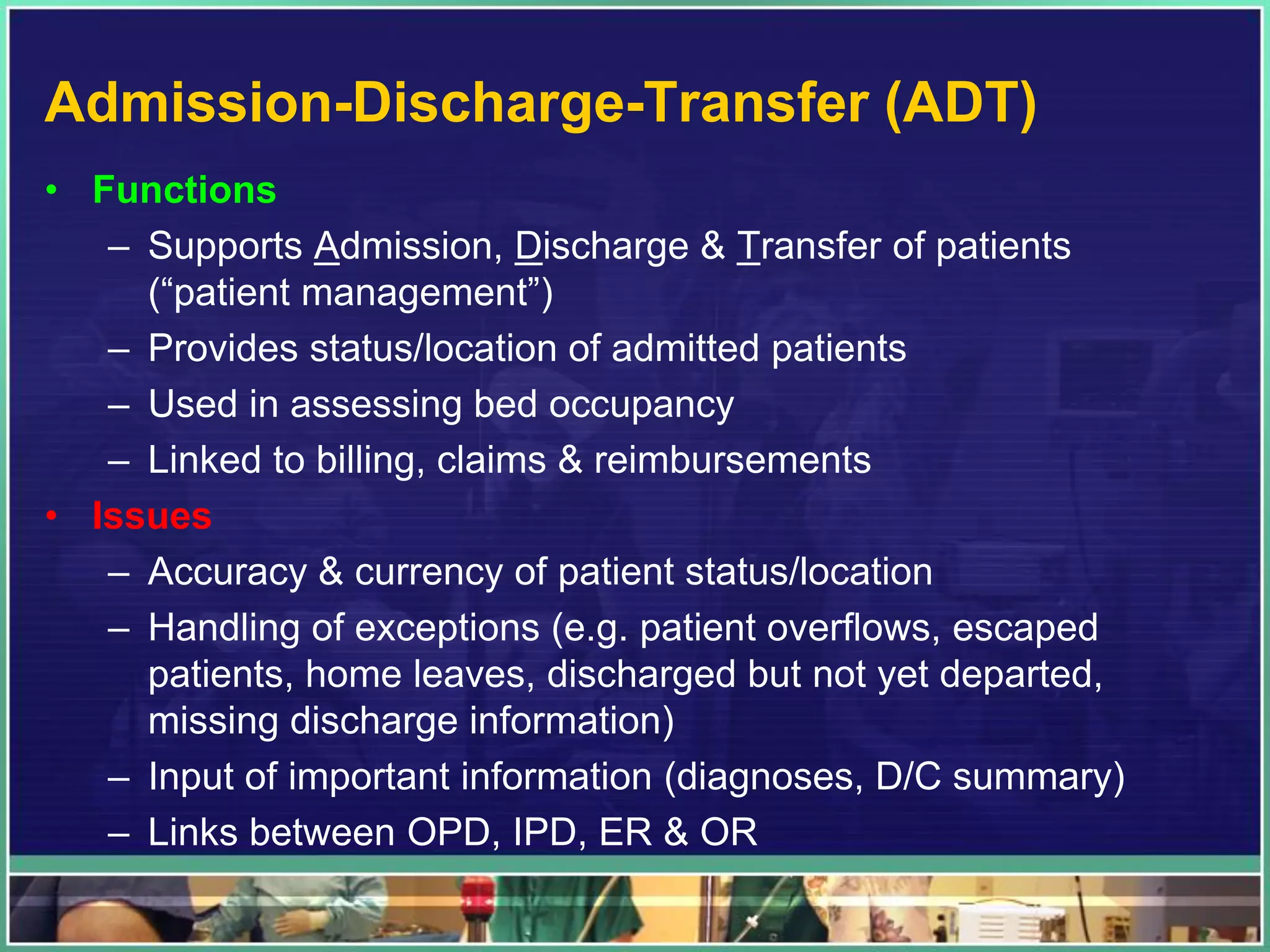 Admission-Discharge-Transfer (ADT)
• Functions
– Supports Admission, Discharge & Transfer of patients
(“patient management”)
– Provides status/location of admitted patients
– Used in assessing bed occupancy
– Linked to billing, claims & reimbursements
• Issues
– Accuracy & currency of patient status/location
– Handling of exceptions (e.g. patient overflows, escaped
patients, home leaves, discharged but not yet departed,
missing discharge information)
– Input of important information (diagnoses, D/C summary)
– Links between OPD, IPD, ER & OR
 
