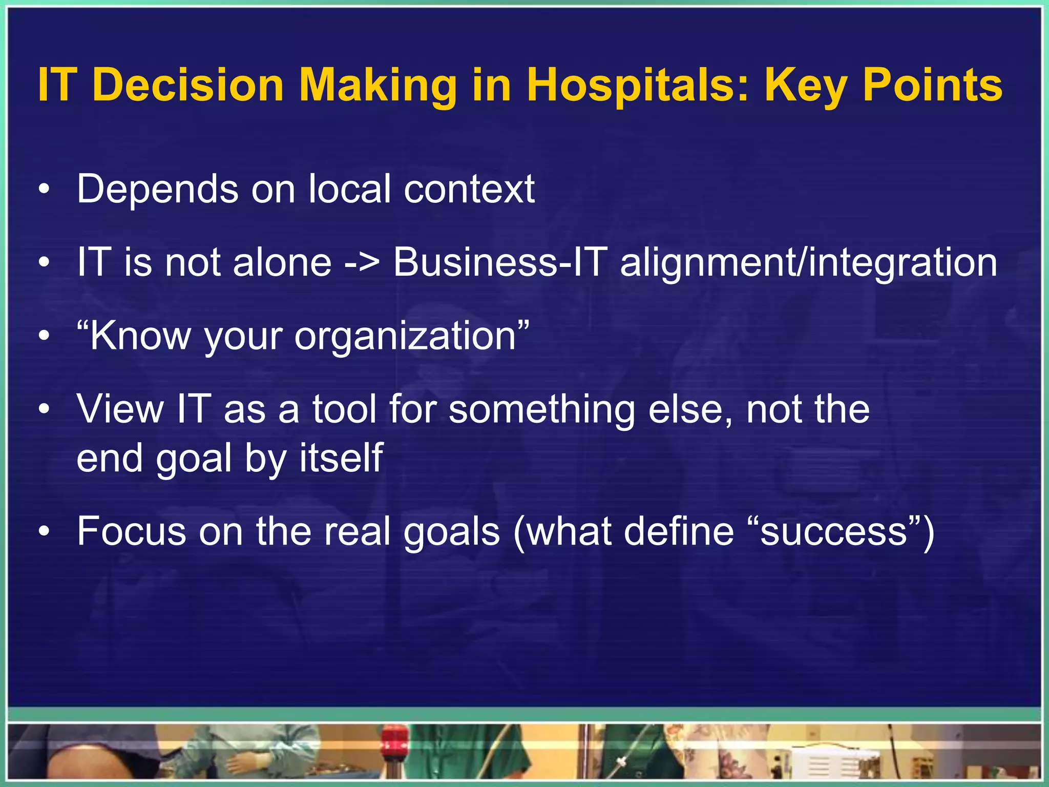 IT Decision Making in Hospitals: Key Points
• Depends on local context
• IT is not alone -> Business-IT alignment/integration
• “Know your organization”
• View IT as a tool for something else, not the
end goal by itself
• Focus on the real goals (what define “success”)
 