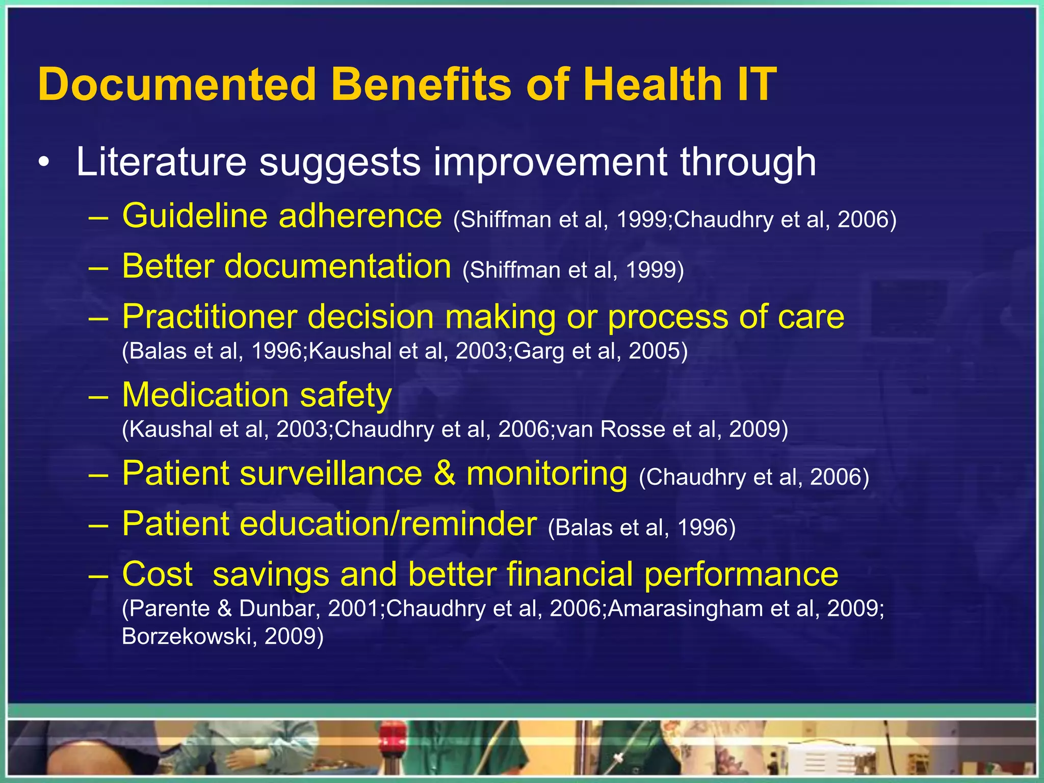 Documented Benefits of Health IT
• Literature suggests improvement through
– Guideline adherence (Shiffman et al, 1999;Chaudhry et al, 2006)
– Better documentation (Shiffman et al, 1999)
– Practitioner decision making or process of care
(Balas et al, 1996;Kaushal et al, 2003;Garg et al, 2005)
– Medication safety
(Kaushal et al, 2003;Chaudhry et al, 2006;van Rosse et al, 2009)
– Patient surveillance & monitoring (Chaudhry et al, 2006)
– Patient education/reminder (Balas et al, 1996)
– Cost savings and better financial performance
(Parente & Dunbar, 2001;Chaudhry et al, 2006;Amarasingham et al, 2009;
Borzekowski, 2009)
 