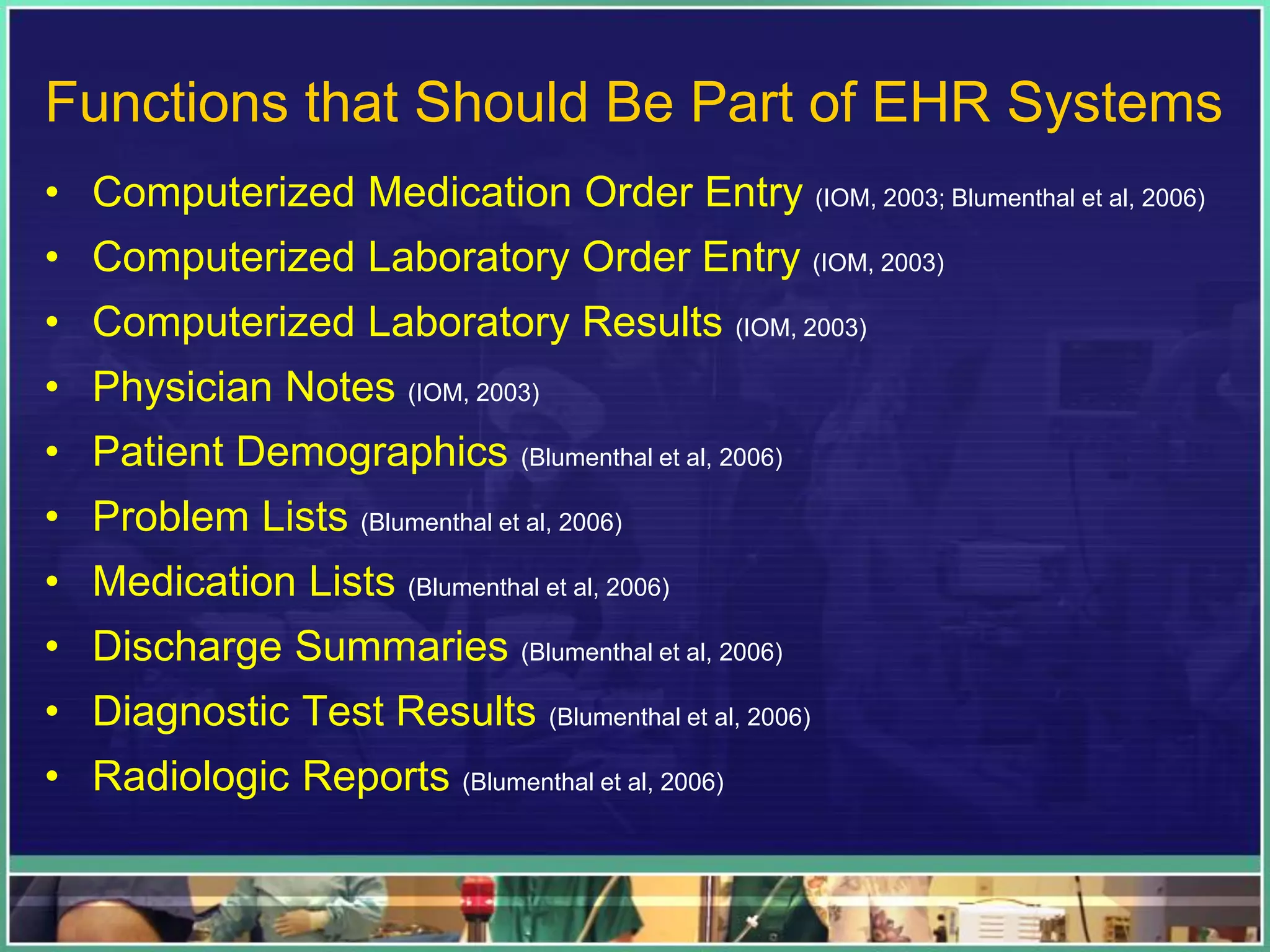 Functions that Should Be Part of EHR Systems
• Computerized Medication Order Entry (IOM, 2003; Blumenthal et al, 2006)
• Computerized Laboratory Order Entry (IOM, 2003)
• Computerized Laboratory Results (IOM, 2003)
• Physician Notes (IOM, 2003)
• Patient Demographics (Blumenthal et al, 2006)
• Problem Lists (Blumenthal et al, 2006)
• Medication Lists (Blumenthal et al, 2006)
• Discharge Summaries (Blumenthal et al, 2006)
• Diagnostic Test Results (Blumenthal et al, 2006)
• Radiologic Reports (Blumenthal et al, 2006)
 