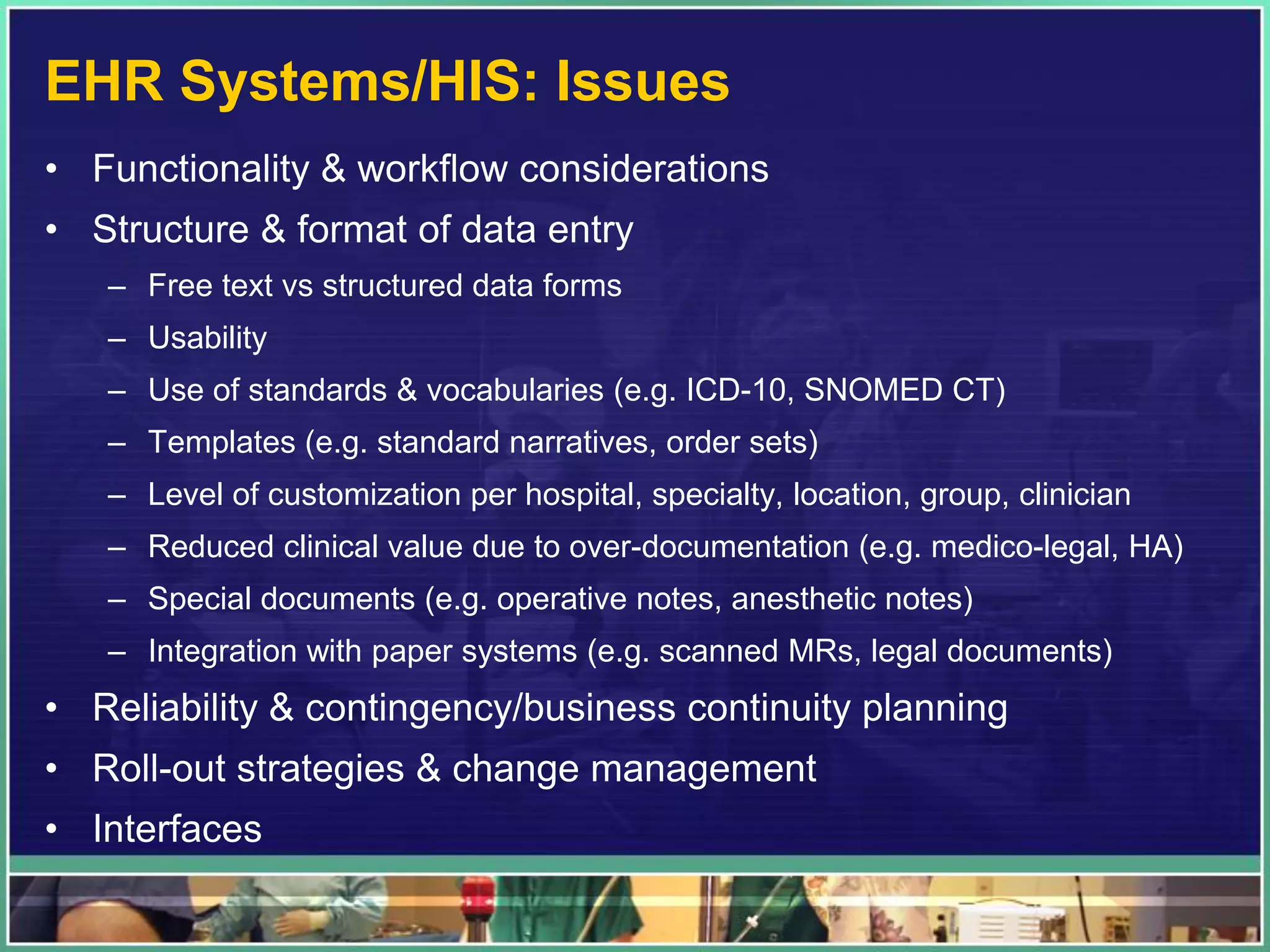 EHR Systems/HIS: Issues
• Functionality & workflow considerations
• Structure & format of data entry
– Free text vs structured data forms
– Usability
– Use of standards & vocabularies (e.g. ICD-10, SNOMED CT)
– Templates (e.g. standard narratives, order sets)
– Level of customization per hospital, specialty, location, group, clinician
– Reduced clinical value due to over-documentation (e.g. medico-legal, HA)
– Special documents (e.g. operative notes, anesthetic notes)
– Integration with paper systems (e.g. scanned MRs, legal documents)
• Reliability & contingency/business continuity planning
• Roll-out strategies & change management
• Interfaces
 