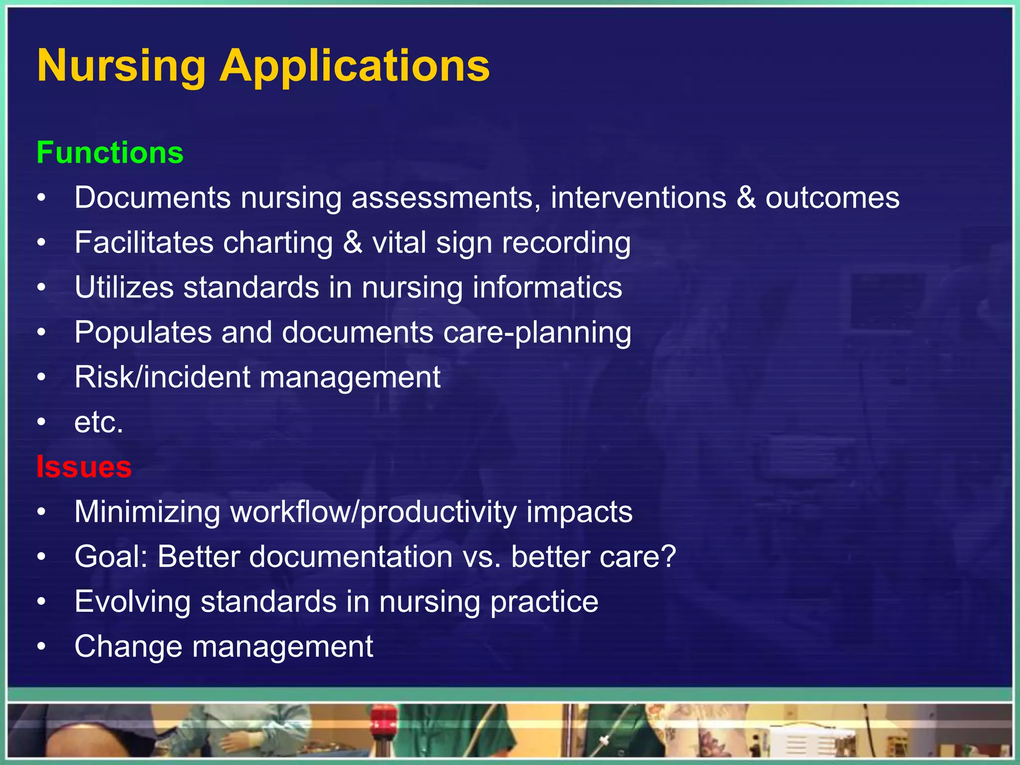 Nursing Applications
Functions
• Documents nursing assessments, interventions & outcomes
• Facilitates charting & vital sign recording
• Utilizes standards in nursing informatics
• Populates and documents care-planning
• Risk/incident management
• etc.
Issues
• Minimizing workflow/productivity impacts
• Goal: Better documentation vs. better care?
• Evolving standards in nursing practice
• Change management
 