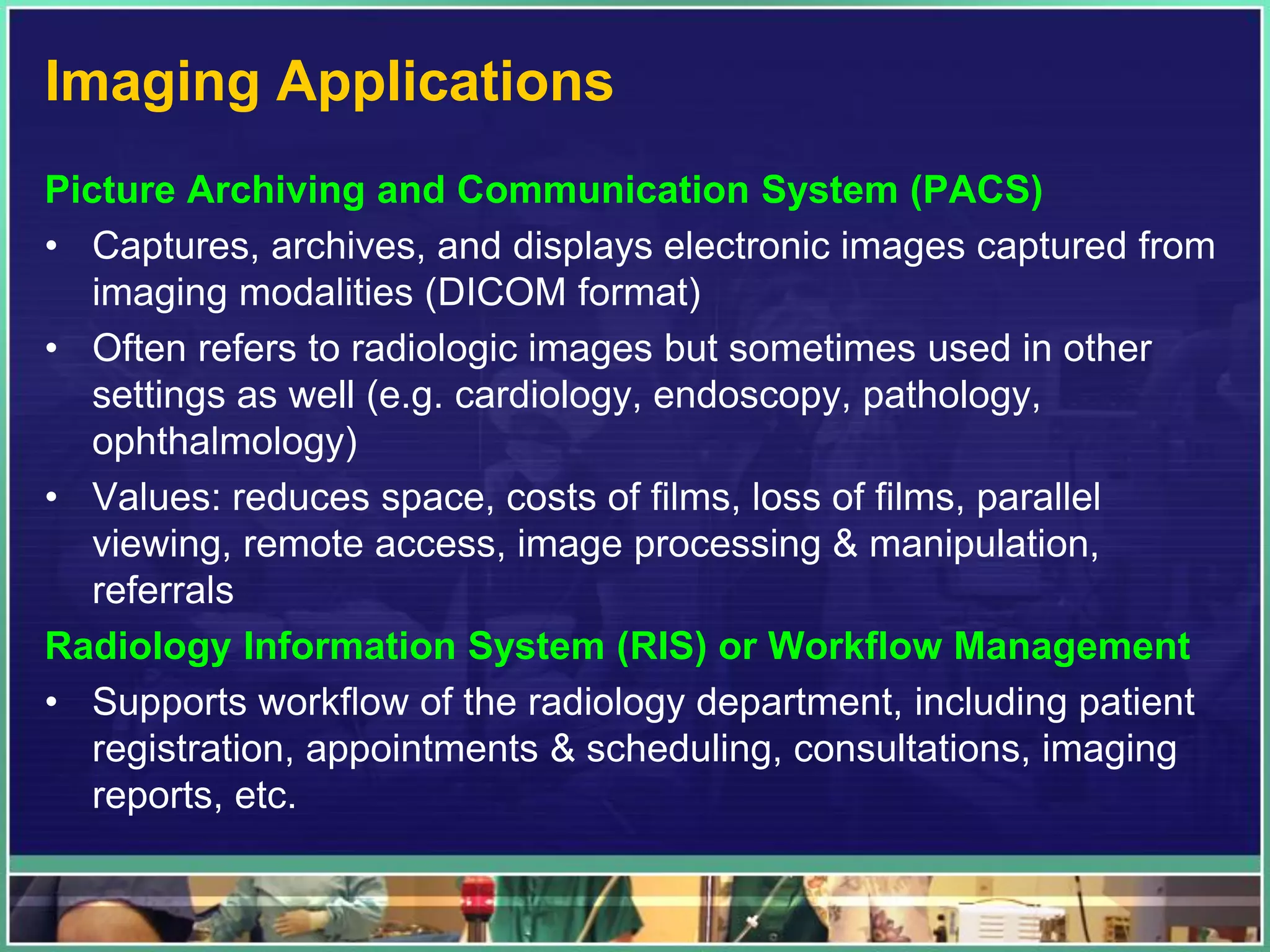 Imaging Applications
Picture Archiving and Communication System (PACS)
• Captures, archives, and displays electronic images captured from
imaging modalities (DICOM format)
• Often refers to radiologic images but sometimes used in other
settings as well (e.g. cardiology, endoscopy, pathology,
ophthalmology)
• Values: reduces space, costs of films, loss of films, parallel
viewing, remote access, image processing & manipulation,
referrals
Radiology Information System (RIS) or Workflow Management
• Supports workflow of the radiology department, including patient
registration, appointments & scheduling, consultations, imaging
reports, etc.
 