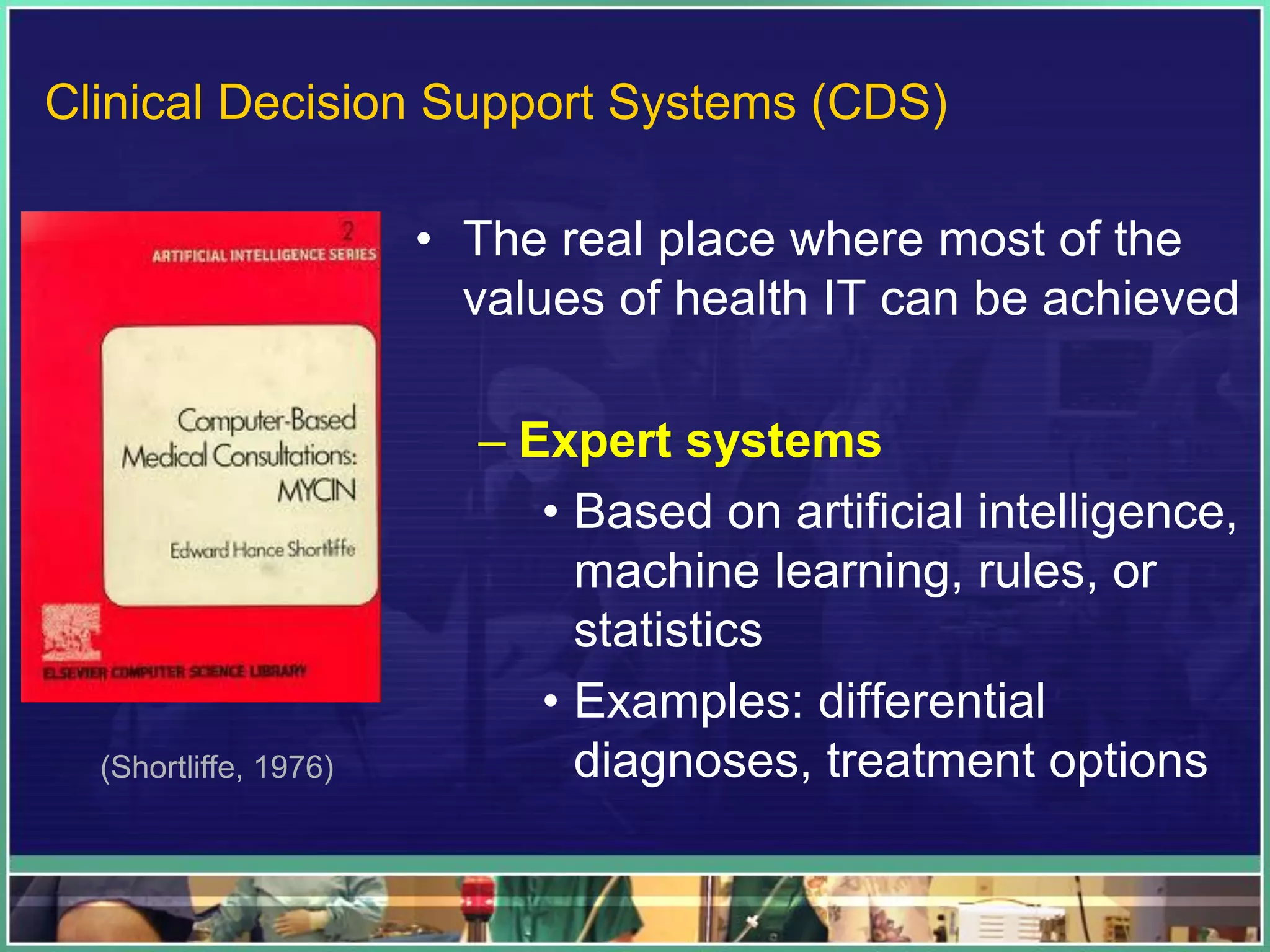 • The real place where most of the
values of health IT can be achieved
– Expert systems
• Based on artificial intelligence,
machine learning, rules, or
statistics
• Examples: differential
diagnoses, treatment options(Shortliffe, 1976)
Clinical Decision Support Systems (CDS)
 
