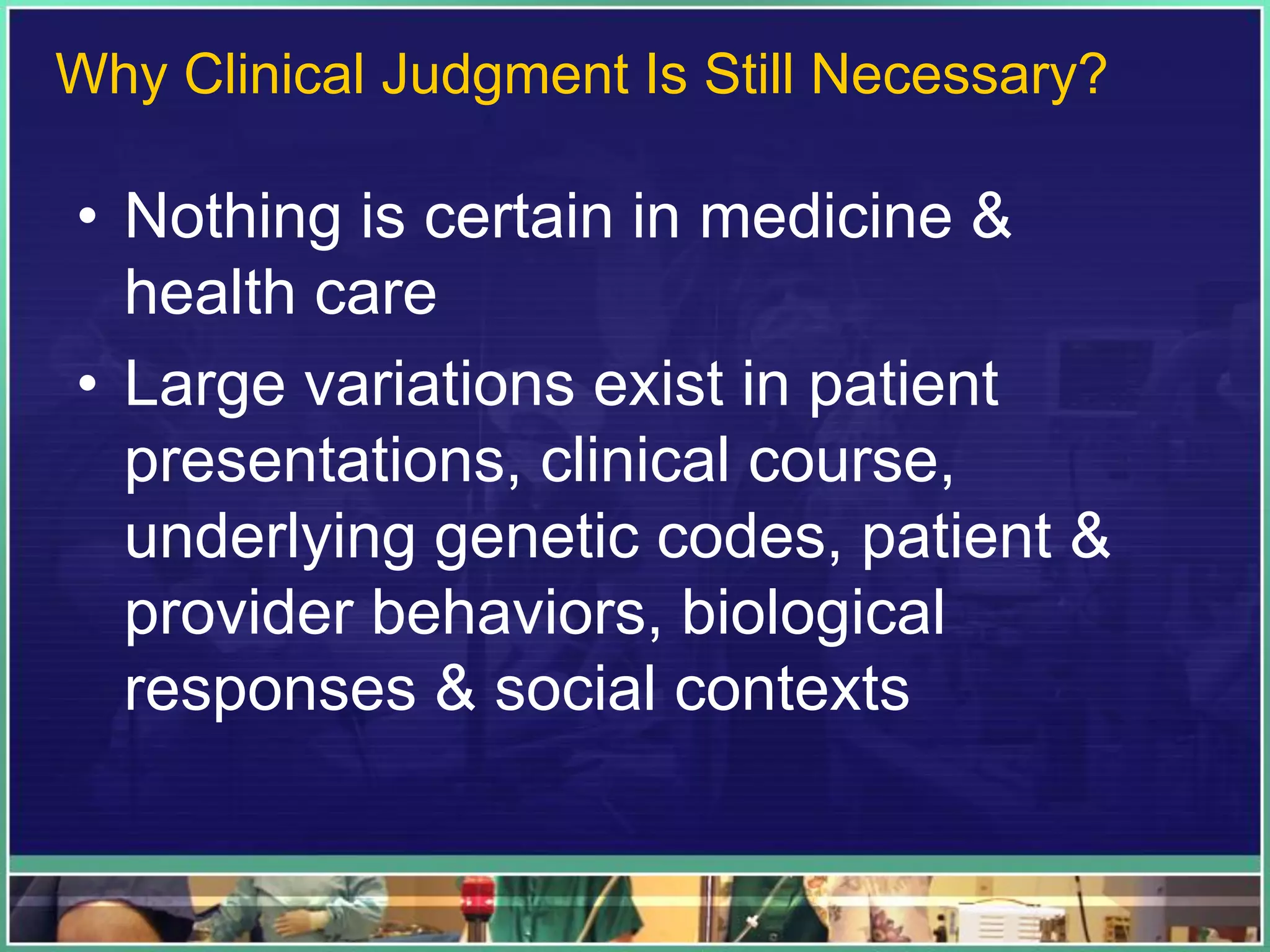 • Nothing is certain in medicine &
health care
• Large variations exist in patient
presentations, clinical course,
underlying genetic codes, patient &
provider behaviors, biological
responses & social contexts
Why Clinical Judgment Is Still Necessary?
 