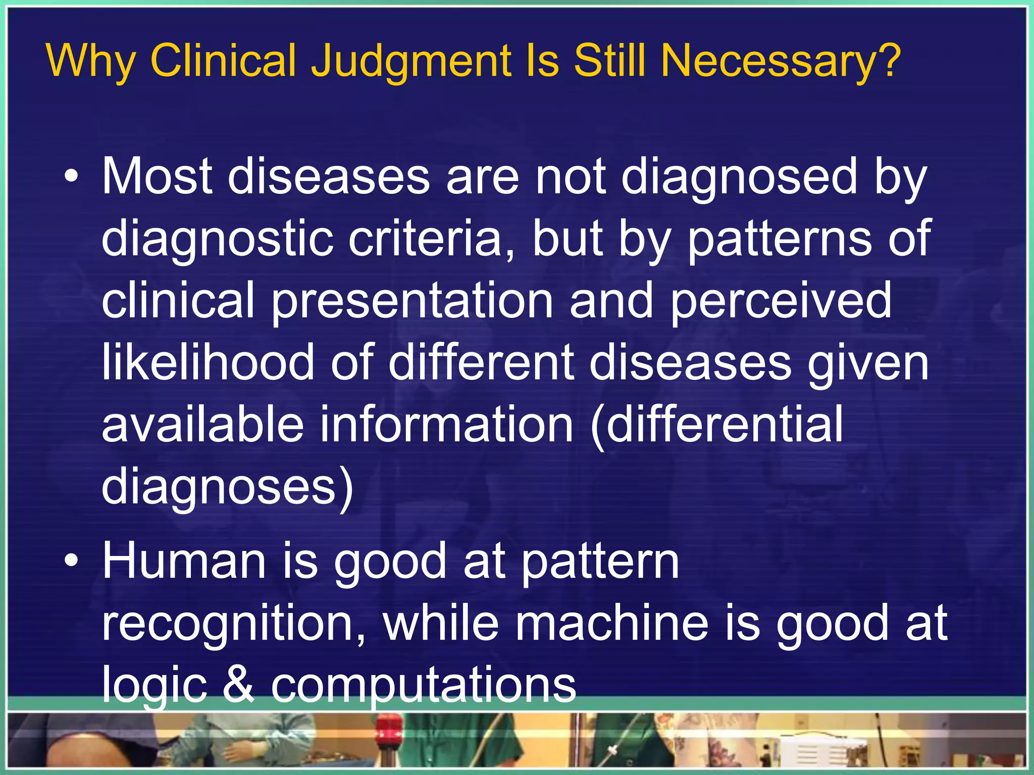 • Most diseases are not diagnosed by
diagnostic criteria, but by patterns of
clinical presentation and perceived
likelihood of different diseases given
available information (differential
diagnoses)
• Human is good at pattern
recognition, while machine is good at
logic & computations
Why Clinical Judgment Is Still Necessary?
 