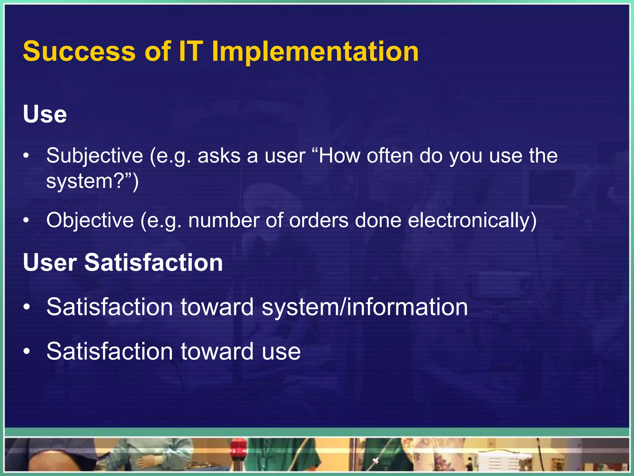 Success of IT Implementation
Use
• Subjective (e.g. asks a user “How often do you use the
system?”)
• Objective (e.g. number of orders done electronically)
User Satisfaction
• Satisfaction toward system/information
• Satisfaction toward use
 