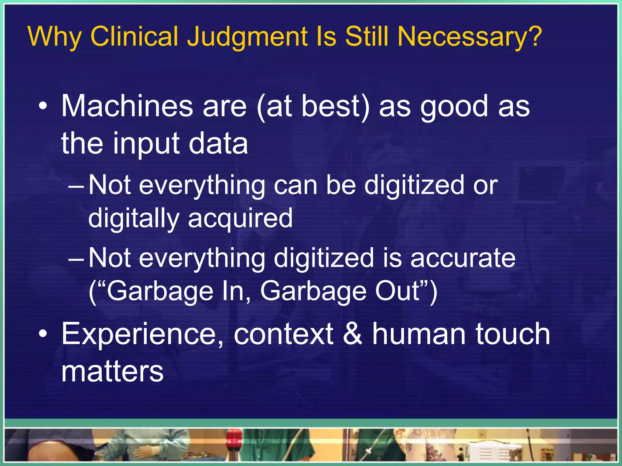 • Machines are (at best) as good as
the input data
–Not everything can be digitized or
digitally acquired
–Not everything digitized is accurate
(“Garbage In, Garbage Out”)
• Experience, context & human touch
matters
Why Clinical Judgment Is Still Necessary?
 