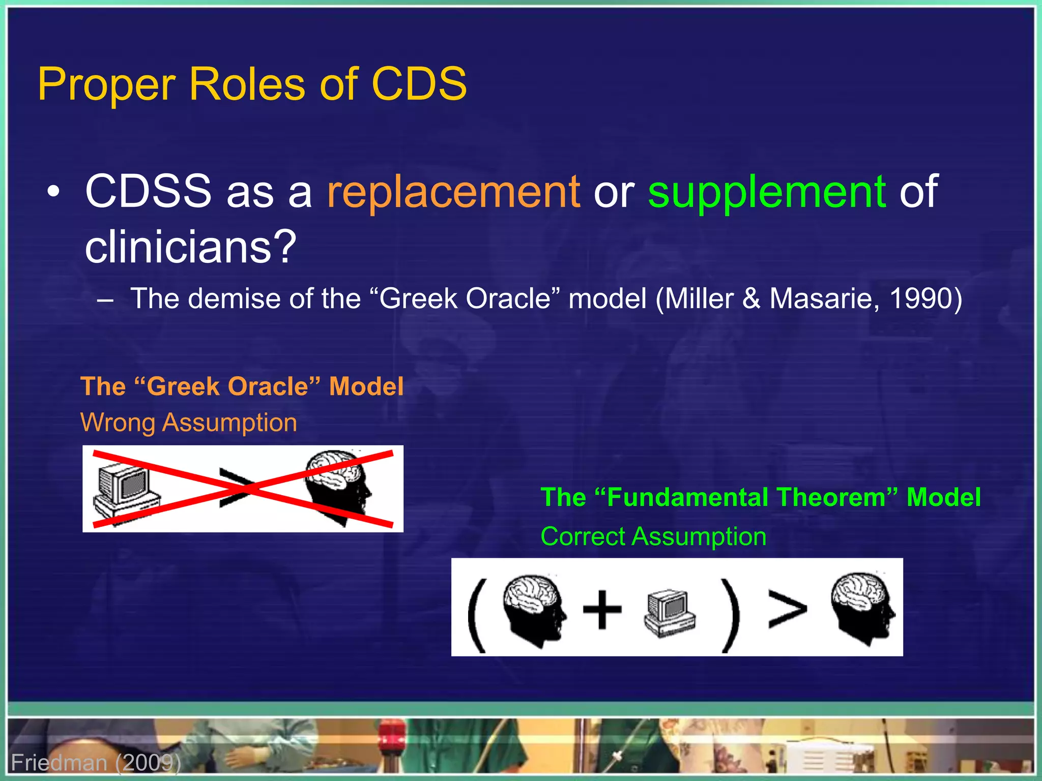 • CDSS as a replacement or supplement of
clinicians?
– The demise of the “Greek Oracle” model (Miller & Masarie, 1990)
The “Greek Oracle” Model
The “Fundamental Theorem” Model
Friedman (2009)
Wrong Assumption
Correct Assumption
Proper Roles of CDS
 