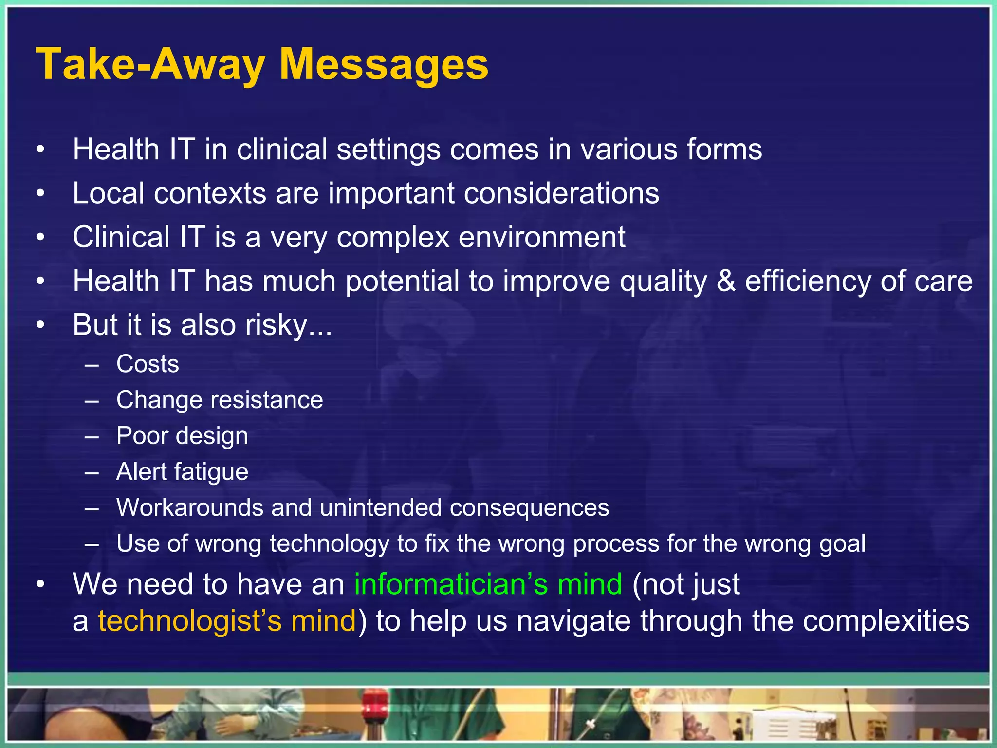 Take-Away Messages
• Health IT in clinical settings comes in various forms
• Local contexts are important considerations
• Clinical IT is a very complex environment
• Health IT has much potential to improve quality & efficiency of care
• But it is also risky...
– Costs
– Change resistance
– Poor design
– Alert fatigue
– Workarounds and unintended consequences
– Use of wrong technology to fix the wrong process for the wrong goal
• We need to have an informatician’s mind (not just
a technologist’s mind) to help us navigate through the complexities
 
